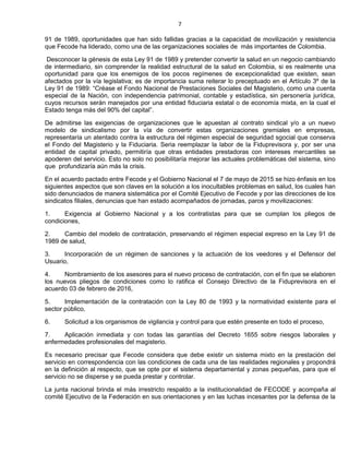 7
91 de 1989, oportunidades que han sido fallidas gracias a la capacidad de movilización y resistencia
que Fecode ha liderado, como una de las organizaciones sociales de más importantes de Colombia.
Desconocer la génesis de esta Ley 91 de 1989 y pretender convertir la salud en un negocio cambiando
de intermediario, sin comprender la realidad estructural de la salud en Colombia, si es realmente una
oportunidad para que los enemigos de los pocos regímenes de excepcionalidad que existen, sean
afectados por la vía legislativa; es de importancia suma reiterar lo preceptuado en el Artículo 3º de la
Ley 91 de 1989: “Créase el Fondo Nacional de Prestaciones Sociales del Magisterio, como una cuenta
especial de la Nación, con independencia patrimonial, contable y estadística, sin personería jurídica,
cuyos recursos serán manejados por una entidad fiduciaria estatal o de economía mixta, en la cual el
Estado tenga más del 90% del capital”.
De admitirse las exigencias de organizaciones que le apuestan al contrato sindical y/o a un nuevo
modelo de sindicalismo por la vía de convertir estas organizaciones gremiales en empresas,
representaría un atentado contra la estructura del régimen especial de seguridad sgocial que conserva
el Fondo del Magisterio y la Fiduciaria. Seria reemplazar la labor de la Fiduprevisora y, por ser una
entidad de capital privado, permitiría que otras entidades prestadoras con intereses mercantiles se
apoderen del servicio. Esto no solo no posibilitaría mejorar las actuales problemáticas del sistema, sino
que profundizaría aún más la crisis.
En el acuerdo pactado entre Fecode y el Gobierno Nacional el 7 de mayo de 2015 se hizo énfasis en los
siguientes aspectos que son claves en la solución a los inocultables problemas en salud, los cuales han
sido denunciados de manera sistemática por el Comité Ejecutivo de Fecode y por las direcciones de los
sindicatos filiales, denuncias que han estado acompañados de jornadas, paros y movilizaciones:
1. Exigencia al Gobierno Nacional y a los contratistas para que se cumplan los pliegos de
condiciones,
2. Cambio del modelo de contratación, preservando el régimen especial expreso en la Ley 91 de
1989 de salud,
3. Incorporación de un régimen de sanciones y la actuación de los veedores y el Defensor del
Usuario,
4. Nombramiento de los asesores para el nuevo proceso de contratación, con el fin que se elaboren
los nuevos pliegos de condiciones como lo ratifica el Consejo Directivo de la Fiduprevisora en el
acuerdo 03 de febrero de 2016,
5. Implementación de la contratación con la Ley 80 de 1993 y la normatividad existente para el
sector público,
6. Solicitud a los organismos de vigilancia y control para que estén presente en todo el proceso,
7. Aplicación inmediata y con todas las garantías del Decreto 1655 sobre riesgos laborales y
enfermedades profesionales del magisterio.
Es necesario precisar que Fecode considera que debe existir un sistema mixto en la prestación del
servicio en correspondencia con las condiciones de cada una de las realidades regionales y propondrá
en la definición al respecto, que se opte por el sistema departamental y zonas pequeñas, para que el
servicio no se disperse y se pueda prestar y controlar.
La junta nacional brinda el más irrestricto respaldo a la institucionalidad de FECODE y acompaña al
comité Ejecutivo de la Federación en sus orientaciones y en las luchas incesantes por la defensa de la
 