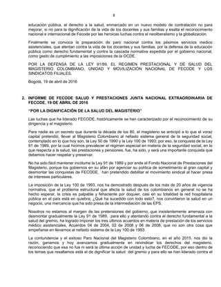 8
educación pública, el derecho a la salud, enmarcado en un nuevo modelo de contratación no para
mejorar, si no para la dignificación de la vida de los docentes y sus familias y exalta el reconocimiento
nacional e internacional de Fecode por las heroicas luchas contra el neoliberalismo y la globalización.
Finalmente se convoca la preparación de paro nacional contra los pésimos servicios medico
asistenciales, que atentan contra la vida de los docentes y sus familias, por la defensa de la educación
pública como derecho fundamental y contra la cascada normativa expedida por el gobierno nacional,
como gesto de cumplimiento a las imposiciones de la OCDE.
POR LA DEFENSA DE LA LEY 91/89, EL REGIMEN PRESTACIONAL Y DE SALUD DEL
MAGISTERIO COLOMBIANO, UNIDAD Y MOVILIZACIÓN NACIONAL DE FECODE Y LOS
SINDICATOS FILIALES.
Bogotá, 19 de abril de 2016
2. INFORME DE FECODE SALUD Y PRESTACIONES JUNTA NACIONAL EXTRAORDINARIA DE
FECODE, 19 DE ABRIL DE 2016
“POR LA DIGNIFICACIÓN DE LA SALUD DEL MAGISTERIO”
Las luchas que ha liderado FECODE, históricamente se han caracterizado por el reconocimiento de su
dirigencia y el magisterio.
Para nadie es un secreto que durante la década de los 80, el magisterio se anticipó a lo que el voraz
capital pretendió, llevar al Magisterio Colombiano al nefasto sistema general de la seguridad social,
contemplado en lo que hoy son, la Ley 50 de 1990 y la Ley 100 de 1993; por eso, la conquista de la Ley
91 de 1989, por la cual hicimos prevalecer el régimen especial en materia de la seguridad social, en lo
que respecta a la salud, las prestaciones y pensiones, fue, ha sido, y será una importante conquista que
debemos hacer respetar y preservar.
No ha sido fácil mantener incólume la Ley 91 de 1989 y por ende el Fondo Nacional de Prestaciones del
Magisterio, porque los gobiernos en su afán por agenciar su política de sometimiento al gran capital y
desmontar las conquistas de FECODE, han pretendido debilitar el movimiento sindical al hacer presa
de intereses particulares.
La imposición de la Ley 100 de 1993, nos ha demostrado después de los más de 20 años de vigencia
normativa, que el problema estructural que afecta la salud de los colombianos en general no se ha
hecho esperar, la crisis es palpable y fehaciente por doquier, casi en su totalidad la red hospitalaria
pública en el país está en quiebra; ¿Qué ha sucedido con todo esto?, nos convirtieron la salud en un
negocio, una mercancía que ha sido presa de la intermediación de las EPS.
Nosotros no estamos al margen de las pretensiones del gobierno, que insistentemente amenaza con
desmontar gradualmente la Ley 91 de 1989, para ello y atentando contra el derecho fundamental a la
salud del gremio, ha logrado imponer los tres últimos acuerdos en materia de prestación de los servicios
médico asistenciales, Acuerdos 04 de 2004, 02 de 2008 y 06 de 2008, que no son otra cosa que
empeñarse en llevarnos al nefasto sistema de la Ley 100 de 1993.
La contundencia y el exitoso Paro Nacional del Magisterio Colombiano, en el año 2015, nos dio la
razón, ganamos y hoy avanzamos gradualmente en reivindicar los derechos del magisterio,
reconociendo que esa no fue ni será la última acción de unidad y lucha de FECODE, por eso dentro de
los temas que resaltamos está el de dignificar la salud del gremio y para ello se han liderado contra el
 