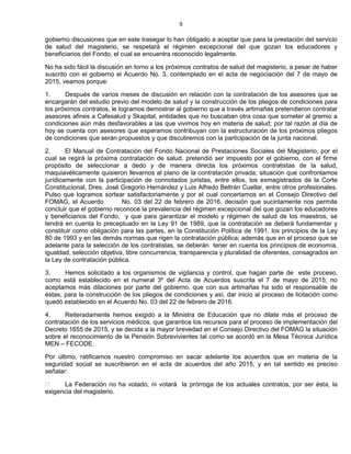9
gobierno discusiones que en este trasegar lo han obligado a aceptar que para la prestación del servicio
de salud del magisterio, se respetará el régimen excepcional del que gozan los educadores y
beneficiarios del Fondo, el cual se encuentra reconocido legalmente.
No ha sido fácil la discusión en torno a los próximos contratos de salud del magisterio, a pesar de haber
suscrito con el gobierno el Acuerdo No. 3, contemplado en el acta de negociación del 7 de mayo de
2015, veamos porque:
1. Después de varios meses de discusión en relación con la contratación de los asesores que se
encargarán del estudio previo del modelo de salud y la construcción de los pliegos de condiciones para
los próximos contratos, le logramos demostrar al gobierno que a través artimañas pretendieron contratar
asesores afines a Cafesalud y Skapital, entidades que no buscaban otra cosa que someter al gremio a
condiciones aún más desfavorables a las que vivimos hoy en materia de salud; por tal razón al día de
hoy se cuenta con asesores que esperamos contribuyan con la estructuración de los próximos pliegos
de condiciones que serán propuestos y que discutiremos con la participación de la junta nacional.
2. El Manual de Contratación del Fondo Nacional de Prestaciones Sociales del Magisterio, por el
cual se regirá la próxima contratación de salud, pretendió ser impuesto por el gobierno, con el firme
propósito de seleccionar a dedo y de manera directa los próximos contratistas de la salud,
maquiavélicamente quisieron llevarnos al plano de la contratación privada; situación que confrontamos
jurídicamente con la participación de connotados juristas, entre ellos, los exmagistrados de la Corte
Constitucional, Dres. José Gregorio Hernández y Luis Alfredo Beltrán Cuellar, entre otros profesionales.
Pulso que logramos sortear satisfactoriamente y por el cual concertamos en el Consejo Directivo del
FOMAG, el Acuerdo No. 03 del 22 de febrero de 2016, decisión que sucintamente nos permite
concluir que el gobierno reconoce la prevalencia del régimen excepcional del que gozan los educadores
y beneficiarios del Fondo, y que para garantizar el modelo y régimen de salud de los maestros, se
tendrá en cuenta lo preceptuado en la Ley 91 de 1989, que la contratación se deberá fundamentar y
constituir como obligación para las partes, en la Constitución Política de 1991, los principios de la Ley
80 de 1993 y en las demás normas que rigen la contratación pública; además que en el proceso que se
adelante para la selección de los contratistas, se deberán tener en cuenta los principios de economía,
igualdad, selección objetiva, libre concurrencia, transparencia y pluralidad de oferentes, consagrados en
la Ley de contratación pública.
3. Hemos solicitado a los organismos de vigilancia y control, que hagan parte de este proceso,
como está establecido en el numeral 3º del Acta de Acuerdos suscrita el 7 de mayo de 2015; no
aceptamos más dilaciones por parte del gobierno, que con sus artimañas ha sido el responsable de
éstas, para la construcción de los pliegos de condiciones y así, dar inicio al proceso de licitación como
quedó establecido en el Acuerdo No. 03 del 22 de febrero de 2016.
4. Reiteradamente hemos exigido a la Ministra de Educación que no dilate más el proceso de
contratación de los servicios médicos, que garantice los recursos para el proceso de implementación del
Decreto 1655 de 2015, y se decida a la mayor brevedad en el Consejo Directivo del FOMAG la situación
sobre el reconocimiento de la Pensión Sobrevivientes tal como se acordó en la Mesa Técnica Jurídica
MEN – FECODE.
Por último, ratificamos nuestro compromiso en sacar adelante los acuerdos que en materia de la
seguridad social se suscribieron en el acta de acuerdos del año 2015, y en tal sentido es preciso
señalar:
La Federación no ha votado, ni votará la prórroga de los actuales contratos, por ser ésta, la
exigencia del magisterio.
 