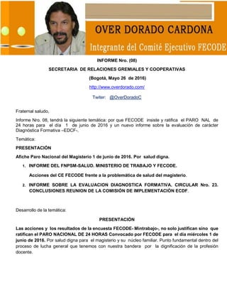 1
INFORME Nro. (08)
SECRETARIA DE RELACIONES GREMIALES Y COOPERATIVAS
(Bogotá, Mayo 26 de 2016)
http://www.overdorado.com/
Twiter: @OverDoradoC
Fraternal saludo,
Informe Nro. 08, tendrá la siguiente temática: por que FECODE insiste y ratifica el PARO NAL de
24 horas para el día 1 de junio de 2016 y un nuevo informe sobre la evaluación de carácter
Diagnóstica Formativa –EDCF-.
Temática:
PRESENTACIÓN
Afiche Paro Nacional del Magisterio 1 de junio de 2016. Por salud digna.
1. INFORME DEL FNPSM-SALUD. MINISTERIO DE TRABAJO Y FECODE.
Acciones del CE FECODE frente a la problemática de salud del magisterio.
2. INFORME SOBRE LA EVALUACION DIAGNOSTICA FORMATIVA. CIRCULAR Nro. 23.
CONCLUSIONES REUNION DE LA COMISIÓN DE IMPLEMENTACIÓN ECDF.
Desarrollo de la temática:
PRESENTACIÓN
Las acciones y los resultados de la encuesta FECODE- Mintrabajo-, no solo justifican sino que
ratifican el PARO NACIONAL DE 24 HORAS Convocado por FECODE para el día miércoles 1 de
junio de 2016. Por salud digna para el magisterio y su núcleo familiar. Punto fundamental dentro del
proceso de lucha general que tenemos con nuestra bandera por la dignificación de la profesión
docente.
 