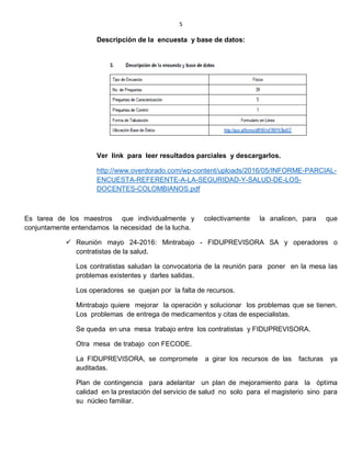 5
Descripción de la encuesta y base de datos:
Ver link para leer resultados parciales y descargarlos.
http://www.overdorado.com/wp-content/uploads/2016/05/INFORME-PARCIAL-
ENCUESTA-REFERENTE-A-LA-SEGURIDAD-Y-SALUD-DE-LOS-
DOCENTES-COLOMBIANOS.pdf
Es tarea de los maestros que individualmente y colectivamente la analicen, para que
conjuntamente entendamos la necesidad de la lucha.
 Reunión mayo 24-2016: Mintrabajo - FIDUPREVISORA SA y operadores o
contratistas de la salud.
Los contratistas saludan la convocatoria de la reunión para poner en la mesa las
problemas existentes y darles salidas.
Los operadores se quejan por la falta de recursos.
Mintrabajo quiere mejorar la operación y solucionar los problemas que se tienen.
Los problemas de entrega de medicamentos y citas de especialistas.
Se queda en una mesa trabajo entre los contratistas y FIDUPREVISORA.
Otra mesa de trabajo con FECODE.
La FIDUPREVISORA, se compromete a girar los recursos de las facturas ya
auditadas.
Plan de contingencia para adelantar un plan de mejoramiento para la óptima
calidad en la prestación del servicio de salud no solo para el magisterio sino para
su núcleo familiar.
 