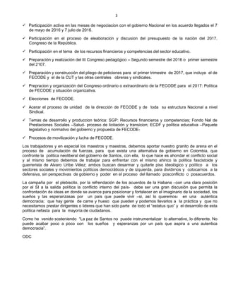 3
 Participación activa en las mesas de negociacion con el gobierno Nacional en los acuerdo llegados el 7
de mayo de 2016 y 7 julio de 2016.
 Participación en el proceso de eleaboracion y discusion del presupuesto de la nación del 2017.
Congreso de la República.
 Participación en el tema de los recursos financieros y competencias del sector educativo.
 Preparación y realización del III Congreso pedagógico – Segundo semestre del 2016 o primer semestre
del 2107.
 Preparación y construcción del pliego de peticiones para el primer trimestre de 2017, que incluye el de
FECODE y el de la CUT y las otras centrales obreras y sindicales.
 Prepracion y organización del Congreso ordinario o extraordinario de la FECODE para el 2017: Política
de FECODE y situación organizativa.
 Elecciones de FECODE.
 Acerar el proceso de unidad de la dirección de FECODE y de toda su estructura Nacional a nivel
Sindical.
 Temas de desarrollo y produccion teórica: SGP: Recursos financieros y competencias; Fondo Nal de
Prestaciones Sociales –Salud- proceso de licitación y transicion; ECDF y política educativa –Paquete
legislativo y normativo del gobierno y propuesta de FECODE-
 Procesos de movilización y lucha de FECODE.
Los trabajadores y en especial los maestros y maestras, debemos aportar nuestro granito de arena en el
proceso de acumulación de fuerzas, para que exista una alternativa de gobierno en Colombia, que
confronte la politica neoliberal del gobierno de Santos, con ella, lo que hace es ahondar el conflicto social
y al mismo tiempo debemos de trabajar para enfrentar con el mismo ahinco la política fascistoide y
guerrerista de Alvaro Uribe Vélez; ambos buscan desarmar y quitarle piso ideológico y político a los
sectores sociales y movimientos políticos democráticos y de izquierda, para dividirnos y colocarnos a la
defensiva, sin perspectivas de gobierno y poder en el proceso del llamado posconflicto o posacuerdos.
La campaña por el plebiscito, por la refrendación de los acuerdos de la Habana –con una clara posición
por el SI a la salida política la conflicto interno del país- debe ser una gran discusión que permita la
confrontación de ideas en donde se avance para posicionar y fortalecer en el imaginario de la sociedad, los
sueños y las esperanzasas por un país que puede vivir –si, así lo queremos- en una auténtica
democracia; que hay gente de carne y hueso que pueden y podemos llevarlos a la práctica y que no
necesitamos prestar dirigentes o lideres que han sido parte de todo el “estatus quo” y el desarrollo de esta
política nefasta para la mayoría de ciudadanos.
Como he venido sosteniendo “La paz de Santos no puede instrumentalizar lo alternativo, lo diferente. No
puede acabar poco a poco con los sueños y esperanzas por un país que aspira a una autentica
democracia”.
ODC
 