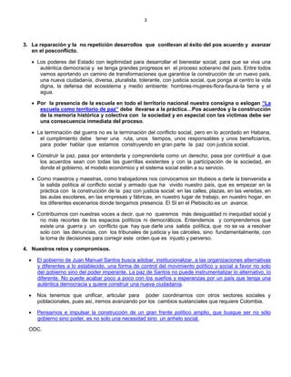 3
3. La reparación y la no repetición desarrollos que conllevan al éxito del pos acuerdo y avanzar
en el posconflicto.
 Los poderes del Estado con legitimidad para desarrollar el bienestar social, para que se viva una
auténtica democracia y se tenga grandes progresos en el proceso soberano del país. Entre todos
vamos aportando un camino de transformaciones que garantice la construcción de un nuevo país,
una nueva ciudadanía, diversa, pluralista, tolerante, con justicia social, que ponga al centro la vida
digna, la defensa del ecosistema y medio ambiente: hombres-mujeres-flora-fauna-la tierra y el
agua.
 Por la presencia de la escuela en todo el territorio nacional nuestra consigna o eslogan “La
escuela como territorio de paz” debe llevarse a la práctica…Pos acuerdos y la construcción
de la memoria histórica y colectiva con la sociedad y en especial con las victimas debe ser
una consecuencia inmediata del proceso.
 La terminación del guerra no es la terminación del conflicto social, pero en lo acordado en Habana,
el cumplimiento debe tener una ruta, unos tiempos, unos responsables y unos beneficiarios,
para poder hablar que estamos construyendo en gran parte la paz con justicia social.
 Construir la paz, pasa por entenderla y comprenderla como un derecho, pasa por contribuir a que
los acuerdos sean con todas las guerrillas existentes y con la participación de la sociedad, en
donde el gobierno, el modelo económico y el sistema social estén a su servicio.
 Como maestros y maestras, como trabajadores nos convocamos sin titubeos a darle la bienvenida a
la salida política al conflicto social y armado que ha vivido nuestro país, que es empezar en la
práctica con la construcción de la paz con justicia social: en las calles, plazas, en las veredas, en
las aulas escolares, en las empresas y fábricas, en nuestro lugar de trabajo, en nuestro hogar, en
los diferentes escenarios donde tengamos presencia. El SI en el Plebiscito es un avance.
 Contribuimos con nuestras voces a decir, que no queremos más desigualdad ni inequidad social y
no más recortes de los espacios políticos ni democráticos. Entendemos y comprendemos que
existe una guerra y un conflicto que hay que darle una salida política, que no se va a resolver
solo con las denuncias, con los tribunales de justicia y las cárceles, sino fundamentalmente, con
la toma de decisiones para corregir este orden que es injusto y perverso.
4. Nuestros retos y compromisos.
 El gobierno de Juan Manuel Santos busca adobar, institucionalizar, a las organizaciones alternativas
y diferentes a lo establecido, una forma de control del movimiento político y social a favor no solo
del gobierno sino del poder imperante. La paz de Santos no puede instrumentalizar lo alternativo, lo
diferente. No puede acabar poco a poco con los sueños y esperanzas por un país que tenga una
auténtica democracia y quiere construir una nueva ciudadanía.
 Nos tenemos que unificar, articular para poder coordinarnos con otros sectores sociales y
poblacionales, pues así, iremos avanzando por los cambios sustanciales que requiere Colombia.
 Pensarnos e impulsar la construcción de un gran frente político amplio, que busque ser no sólo
gobierno sino poder, es no solo una necesidad sino un anhelo social.
ODC.
 