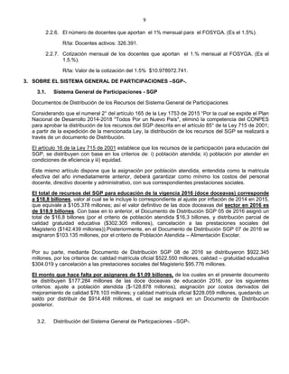 9
2.2.6. El número de docentes que aportan el 1% mensual para el FOSYGA. (Es el 1.5%).
R/ta: Docentes activos: 326.391.
2.2.7. Cotización mensual de los docentes que aportan el 1.% mensual al FOSYGA. (Es el
1.5.%).
R/ta: Valor de la cotización del 1.5% $10.978972.741.
3. SOBRE EL SISTEMA GENERAL DE PARTICIPACIONES –SGP-.
3.1. Sistema General de Participaciones - SGP
Documentos de Distribución de los Recursos del Sistema General de Participaciones
Considerando que el numeral 2° del artículo 165 de la Ley 1753 de 2015 “Por la cual se expide el Plan
Nacional de Desarrollo 2014-2018 "Todos Por un Nuevo País", eliminó la competencia del CONPES
para aprobar la distribución de los recursos del SGP descrita en el artículo 85° de la Ley 715 de 2001;
a partir de la expedición de la mencionada Ley, la distribución de los recursos del SGP se realizará a
través de un documento de Distribución.
El artículo 16 de la Ley 715 de 2001 establece que los recursos de la participación para educación del
SGP, se distribuyen con base en los criterios de: i) población atendida; ii) población por atender en
condiciones de eficiencia y iii) equidad.
Este mismo artículo dispone que la asignación por población atendida, entendida como la matricula
efectiva del año inmediatamente anterior, deberá garantizar como mínimo los costos del personal
docente, directivo docente y administrativo, con sus correspondientes prestaciones sociales.
El total de recursos del SGP para educación de la vigencia 2016 (doce doceavas) corresponde
a $18,8 billones, valor al cual se le incluye lo correspondiente al ajuste por inflación de 2014 en 2015,
que equivale a $105.378 millones; así el valor definitivo de las doce doceavas del sector en 2016 es
de $18,9 billones. Con base en lo anterior, el Documento de Distribución SGP 05 de 2016 asignó un
total de $16,8 billones (por el criterio de población atendida $16,3 billones, y distribución parcial de
calidad gratuidad educativa ($302.305 millones), cancelación a las prestaciones sociales del
Magisterio ($142.439 millones)).Posteriormente, en el Documento de Distribución SGP 07 de 2016 se
asignaron $103.135 millones, por el criterio de Población Atendida – Alimentación Escolar.
Por su parte, mediante Documento de Distribución SGP 08 de 2016 se distribuyeron $922.345
millones, por los criterios de: calidad matrícula oficial $522.550 millones, calidad – gratuidad educativa
$304.019 y cancelación a las prestaciones sociales del Magisterio $95.776 millones.
El monto que hace falta por asignares de $1,09 billones, de los cuales en el presente documento
se distribuyen $177.284 millones de las doce doceavas de educación 2016, por los siguientes
criterios: ajuste a población atendida ($-128.878 millones), asignación por costos derivados del
mejoramiento de calidad $78.103 millones; y calidad matrícula oficial $228.059 millones, quedando un
saldo por distribuir de $914.468 millones, el cual se asignará en un Documento de Distribución
posterior.
3.2. Distribución del Sistema General de Particpaciones –SGP-.
 