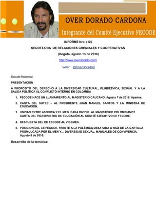 1
INFORME Nro. (12)
SECRETARIA DE RELACIONES GREMIALES Y COOPERATIVAS
(Bogotá, agosto 13 de 2016)
http://www.overdorado.com/
Twiter: @OverDoradoC
Saludo fraternal,
PRESENTACION
A PROPÓSITO DEL DERECHO A LA DIVERSIDAD CULTURAL, PLURIÉTNICA, SEXUAL Y A LA
SALIDA POLÍTICA AL CONFLICTO INTERNO EN COLOMBIA
1. FECODE HACE UN LLAMAMIENTO AL MAGISTERIO CAUCANO. Agosto 7 de 2016. Apartes.
2. CARTA DEL SUTEC – AL PRESIDENTE JUAN MANUEL SANTOS Y LA MINISTRA DE
EDUCACIÓN.
3. UNIDAD ENTRE ASOINCA Y EL MEN PARA DIVIDIR AL MAGISTERIO COLOMBIANO?
CARTA DEL VICEMINISTRO DE EDUCACIÓN AL COMITÉ EJECUTIVO DE FECODE.
4. RESPUESTA DEL CE FECODE AL VICEMEN.
5. POSICION DEL CE FECODE, FRENTE A LA POLÉMICA DESATADA A RAÍZ DE LA CARTILLA
PROMULGADA POR EL MEN Y… DIVERSIDAD SEXUAL. MANUALES DE CONVIVENCIA.
Agosto 9 de 2016.
Desarrollo de la temática:
 