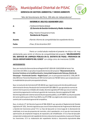 Municipalidad Distrital de PISAC
GERENCIA DE GESTION AMBIENTAL Y MEDIO AMBIENTE
“Año del bicentenario del Perú: 200 años de independencia”
INFORME N° 002/YCI/ GGAM/MDP-2021
A : TEOFILO ESTRADA ROQUE
(E) Gerente de Gestión Ambiental y Medio Ambiente
De : Blga. Yesenia Choquenaira Imata
Residente de Proyecto
Asunto : Remite informe de compatibilidad de expediente técnico
Fecha : Pisac, 20 de diciembre 2021
Previo un cordial saludo mediante el presente me dirijo a Ud. muy
atentamente, para remitir el informe de compatibilidad del proyecto “MEJORAMIENTO
DEL SERVICIO DE LIMPIEZA PÚBLICA EN EL DISTRITO DE PISAQ –PROVINCIA DE
CALCA-DEPARTAMENTO DEL CUSCO” con código único de inversiones 252908.
ANTECEDENTES
Que,por resoluciónGerenciaGeneral RegiónNº427-2019-GR CUSCO/GGR de fecha7 de
noviembre del 2019,se apruebael expediente técnicodel proyecto“Mejoramientode los
ServiciosTurísticos enla CordilleraArcoíris, ComunidadCampesinade Palccoyo,Distrito de
Checacupe – Provinciade Canchis – RegiónCusco”, con un presupuestototal de S/.2’391,104.70
(DosMillonesTrecientosNoventayUn Mil CientoCuatrocon70/100 Soles),que se ejecutaracon
la modalidadde ejecución presupuestariadirecta.
Que,la resoluciónde ContraloríaNº195-88-GG que regulalaejecuciónde obraspúblicaspor
administracióndirecta,Resoluciónde ContraloríaNº320-2006-CG que apruebalasnormas de
control internoparalas entidadesdel estado, DecretoLegislativoNº1552 que crea el sistema
nacional de programaciónmultianual ygestiónde inversiones,DecretoLegislativoNº1440
Decretolegislativodel sistemanacional de presupuestopúblico,LeyNº30879 Ley de presupuesto
del sectorpúblicoparael Año fiscal 2019 y Ley Nº 27786 Leyorgánica de sistemanacional de
control y de la contraloría general de larepública.
Que, el artículo 17° del Decreto Supremo N°284-2018-EF que aprueba el Reglamentodel Decreto
LegislativoN°1252, DecretoLegislativoque creael SistemaNacional de ProgramaciónMultianual
y Gestión de Inversiones prevé “17.1 La fase de Ejecución se inicia luego de la declaración de
viabilidad, en el caso de proyectos de inversión, o de la aprobación, en el caso de inversiones de
optimización,de ampliaciónmarginal, de reposición y de rehabilitación.17.2 La fase de Ejecución
comprende laelaboracióndel expediente técnicoodocumentoequivalente ylaejecuciónfísicade
las inversiones. 17.3 La elaboración del expediente técnico o documento equivalente debe
 