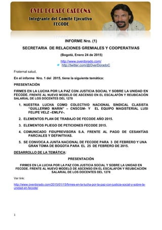 1
INFORME Nro. (1)
SECRETARIA DE RELACIONES GREMIALES Y COOPERATIVAS
(Bogotá, Enero 24 de 2015)
http://www.overdorado.com/
http://twitter.com/@OverDoradoC
Fraternal salud,
En el informe Nro. 1 del 2015, tiene la siguiente temática:
PRESENTACIÓN
FIRMES EN LA LUCHA POR LA PAZ CON JUSTICIA SOCIAL Y SOBRE LA UNIDAD EN
FECODE. FRENTE AL NUEVO MODELO DE ASCENSO EN EL ESCALAFÓN Y REUBICACIÓN
SALARIAL DE LOS DOCENTES DEL 1278
1. NUESTRA LUCHA COMO COLECTIVO NACIONAL SINDICAL CLASISTA
“GUILLERMO MARIN” – CNSCGM- Y EL EQUIPO MAGISTERIAL LUSI
FELIPE VELZ –EMLFV-.
2. ELEMENTOS PLAN DE TRABAJO DE FECODE AÑO 2015.
3. ELEMENTOS PLIEGO DE PETICIONES FECODE 2015.
4. COMUNICADO FIDUPREVISORA S.A. FRENTE AL PAGO DE CESANTÍAS
PARCIALES Y DEFINITIVAS.
5. SE CONVOCA A JUNTA NACIONAL DE FECODE PARA 3 DE FEBRERO Y UNA
GRAN TOMA DE BOGOTA PARA EL 25 DE FEBRERO DE 2015.
DESARROLLO DE LA TEMÁTICA:
PRESENTACIÓN
FIRMES EN LA LUCHA POR LA PAZ CON JUSTICIA SOCIAL Y SOBRE LA UNIDAD EN
FECODE. FRENTE AL NUEVO MODELO DE ASCENSO EN EL ESCALAFON Y REUBICACIÓN
SALARIAL DE LOS DOCENTES DEL 1278
Ver link:
http://www.overdorado.com/2015/01/15/firmes-en-la-lucha-por-la-paz-con-justicia-social-y-sobre-la-
unidad-en-fecode/
 