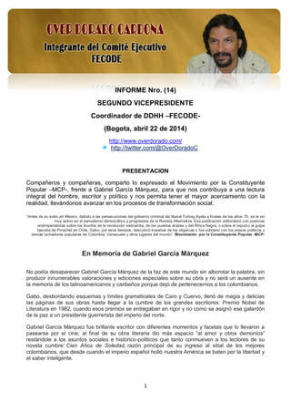 1
INFORME Nro. (14)
SEGUNDO VICEPRESIDENTE
Coordinador de DDHH –FECODE-
(Bogota, abril 22 de 2014)
http://www.overdorado.com/
http://twitter.com/@OverDoradoC
PRESENTACION
Compañeros y compañeras, comparto lo expresado el Movimiento por la Constituyente
Popular –MCP-, frente a Gabriel García Márquez, para que nos contribuya a una lectura
integral del hombre, escritor y político y nos permita tener el mayor acercamiento con la
realidad, llevándonos avanzar en los procesos de transformación social.
“Antes de su exilio en México, debido a las persecuciones del gobierno criminal del liberal Turbay Ayala a finales de los años 70, se le vio
muy activo en el periodismo democrático y progresista de la Revista Alternativa. Esa publicación editorializó con posturas
antiimperialistas sobre los triunfos de la revolución vietnamita, de los pueblos árabes y del África Negra, o sobre el repudio al golpe
fascista de Pinochet en Chile. Gabo, por esos tiempos, descubrió tropelías de los oligarcas y fue solidario con los presos políticos y
demás luchadores populares de Colombia, Venezuela y otros lugares del mundo”. Movimiento por la Constituyente Popular -MCP-
En Memoria de Gabriel García Márquez
No podía desaparecer Gabriel García Márquez de la faz de este mundo sin alborotar la palabra, sin
producir innumerables valoraciones y ediciones especiales sobre su obra y no será un ausente en
la memoria de los latinoamericanos y caribeños porque dejó de pertenecernos a los colombianos.
Gabo, desbordando esquemas y límites gramaticales de Caro y Cuervo, llenó de magia y delicias
las páginas de sus obras hasta llegar a la cumbre de los grandes escritores: Premio Nobel de
Literatura en 1982, cuando esos premios se entregaban en rigor y no como se asignó ese galardón
de la paz a un presidente guerrerista del imperio del norte.
Gabriel García Márquez fue brillante escritor con diferentes momentos y facetas que lo llevaron a
pasearse por el cine; al final de su obra literaria dio más espacio “al amor y otros demonios”
restándole a los asuntos sociales e histórico-políticos que tanto conmueven a los lectores de su
novela cumbre: Cien Años de Soledad, razón principal de su ingreso al sitial de los mejores
colombianos, que desde cuando el imperio español holló nuestra América se baten por la libertad y
el saber inteligente.
 