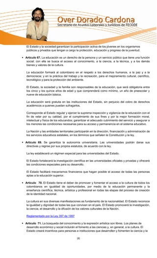 El Estado y la sociedad garantizan la participación activa de los jóvenes en los organismos
   públicos y privados que tengan a cargo la protección, educación y progreso de la juventud.

 Artículo 67. La educación es un derecho de la persona y un servicio público que tiene una función
   social; con ella se busca el acceso al conocimiento, a la ciencia, a la técnica, y a los demás
   bienes y valores de la cultura.

   La educación formará al colombiano en el respeto a los derechos humanos, a la paz y a la
   democracia; y en la práctica del trabajo y la recreación, para el mejoramiento cultural, científico,
   tecnológico y para la protección del ambiente.

   El Estado, la sociedad y la familia son responsables de la educación, que será obligatoria entre
   los cinco y los quince años de edad y que comprenderá como mínimo, un año de preescolar y
   nueve de educación básica.

   La educación será gratuita en las instituciones del Estado, sin perjuicio del cobro de derechos
   académicos a quienes puedan sufragarlos.

   Corresponde al Estado regular y ejercer la suprema inspección y vigilancia de la educación con el
   fin de velar por su calidad, por el cumplimiento de sus fines y por la mejor formación moral,
   intelectual y física de los educandos; garantizar el adecuado cubrimiento del servicio y asegurar a
   los menores las condiciones necesarias para su acceso y permanencia en el sistema educativo.

   La Nación y las entidades territoriales participarán en la dirección, financiación y administración de
   los servicios educativos estatales, en los términos que señalen la Constitución y la ley.

 Articulo 69. Se garantiza la autonomía universitaria. Las universidades podrán darse sus
   directivas y regirse por sus propios estatutos, de acuerdo con la ley.

   La ley establecerá un régimen especial para las universidades del Estado.

   El Estado fortalecerá la investigación científica en las universidades oficiales y privadas y ofrecerá
   las condiciones especiales para su desarrollo.

   El Estado facilitará mecanismos financieros que hagan posible el acceso de todas las personas
   aptas a la educación superior.

 Articulo 70. El Estado tiene el deber de promover y fomentar el acceso a la cultura de todos los
   colombianos en igualdad de oportunidades, por medio de la educación permanente y la
   enseñanza científica, técnica, artística y profesional en todas las etapas del proceso de creación
   de la identidad nacional.

   La cultura en sus diversas manifestaciones es fundamento de la nacionalidad. El Estado reconoce
   la igualdad y dignidad de todas las que conviven en el país. El Estado promoverá la investigación,
   la ciencia, el desarrollo y la difusión de los valores culturales de la Nación.

   Reglamentado por la Ley 397 de 1997

 Articulo 71. La búsqueda del conocimiento y la expresión artística son libres. Los planes de
   desarrollo económico y social incluirán el fomento a las ciencias y, en general, a la cultura. El
   Estado creará incentivos para personas e instituciones que desarrollen y fomenten la ciencia y la

                                            [8]
 