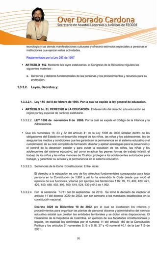 tecnología y las demás manifestaciones culturales y ofrecerá estímulos especiales a personas e
       instituciones que ejerzan estas actividades.

       Reglamentado por la Ley 397 de 1997

    ARTICULO 152. Mediante las leyes estatutarias, el Congreso de la República regulará las
      siguientes materias :

       a. Derechos y deberes fundamentales de las personas y los procedimientos y recursos para su
          protección;

1.3.3.2.   Leyes, Decretos y:



  1.3.3.2.1. Ley 115 del 8 de febrero de 1994. Por la cual se expide la ley general de educación.

    ARTÍCULO 9o. EL DERECHO A LA EDUCACIÓN. El desarrollo del derecho a la educación se
      regirá por ley especial de carácter estatutario.

  1.3.3.2.2. LEY 1098 de noviembre 8 de 2006. Por la cual se expide el Código de la Infancia y la
             Adolescencia.


    Que los numerales 18, 23 y 32 del artículo 41 de la Ley 1098 de 2006 señalan dentro de las
     obligaciones del Estado en el desarrollo integral de los niños, las niñas y los adolescentes, las de
     asegurar los medios y condiciones que les garanticen la permanencia en el sistema educativo y el
     cumplimiento de su ciclo completo de formación; diseñar y aplicar estrategias para la prevención y
     el control de la deserción escolar y para evitar la expulsión de los niños, las niñas y los
     adolescentes del sistema educativo; así como erradicar las peores formas de trabajo infantil, el
     trabajo de los niños y las niñas menores de 15 años, proteger a los adolescentes autorizados para
     trabajar, y garantizar su acceso y la permanencia en el sistema educativo.

  1.3.3.2.3. Sentencias de la Corte Constitucional. Entre otras:

             El derecho a la educación es uno de los derechos fundamentales consagrados para toda
             persona en la Constitución de 1.991 y así lo ha entendido la Corte desde que inició el
             ejercicio de sus funciones. Véanse por ejemplo, las Sentencias T 02, 09, 15, 402, 420, 421,
             429, 450, 488, 492, 493, 500, 519, 524, 539 y 612 de 1.992.

  1.3.3.2.4. Por la sentencia T-781 del 30 septiembre de 2010. Se tomó la decisión de inaplicar el
             artículo 11 del decreto 3020 de 2002, por ser contrario a los mandatos establecidos en la
             constitución nacional.

             Decreto 3020 de Diciembre 10 de 2002, por el cual se establecen los criterios y
             procedimientos para organizar las plantas de personal docente y administrativo del servicio
             educativo estatal que prestan las entidades territoriales y se dictan otras disposiciones. El
             Presidente de la República de Colombia, en ejercicio de sus facultades constitucionales y
             legales, en especial las conferidas por el numeral 11 del artículo 189 de la Constitución
             Política y los artículos 5° numerales 5.16 y 5.18, 37 y 40 numeral 40.1 de la Ley 715 de
             2001,


                                               [9]
 