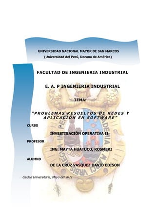 UNIVERSIDAD NACIONAL MAYOR DE SAN MARCOS
               (Universidad del Perú, Decana de América)




          FACULTAD DE INGENIERIA INDUSTRIAL


                E. A. P INGENIERIA INDUSTRIAL


                                      TEMA:


      “PROBLEMAS RESUELTOS DE REDES Y
          APLICACIÓN EN SOFTWARE”
   CURSO                  :

                   INVESTIGACIÓN OPERATIVA II

   PROFESOR               :

                   ING. MAYTA HUATUCO, ROSMERI

   ALUMNO                 :
                   DE LA CRUZ VASQUEZ DAVID EDISON


Ciudad Universitaria, Mayo del 2011
 