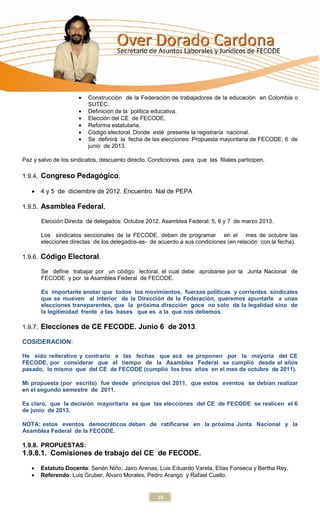 Construcción de la Federación de trabajadores de la educación en Colombia o
                         SUTEC.
                         Definición de la política educativa.
                         Elección del CE de FECODE.
                         Reforma estatutaria.
                         Código electoral. Donde esté presente la registraría nacional.
                         Se definirá la fecha de las elecciones: Propuesta mayoritaria de FECODE: 6 de
                         junio de 2013.

Paz y salvo de los sindicatos, descuento directo. Condiciones para que las filiales participen.

1.9.4. Congreso Pedagógico.

       4 y 5 de diciembre de 2012. Encuentro Nal de PEPA

1.9.5. Asamblea Federal.

       Elección Directa de delegados: Octubre 2012. Asamblea Federal: 5, 6 y 7 de marzo 2013.

       Los sindicatos seccionales de la FECODE, deben de programar en el mes de octubre las
       elecciones directas de los delegados-as- de acuerdo a sus condiciones (en relación con la fecha).

1.9.6. Código Electoral.

       Se define trabajar por un código lectoral, el cual debe aprobarse por la Junta Nacional de
       FECODE y por la Asamblea Federal de FECODE.

       Es importante anotar que todos los movimientos, fuerzas políticas y corrientes sindicales
       que se mueven al interior de la Dirección de la Federación, queremos apuntarle a unas
       elecciones transparentes, que la próxima dirección goce no solo de la legalidad sino de
       la legitimidad frente a las bases que es a la que nos debemos.

1.9.7. Elecciones de CE FECODE. Junio 6 de 2013.

COSIDERACION:

He sido reiterativo y contrario a las fechas que acá se proponen por la mayoría del CE
FECODE, por considerar que el tiempo de la Asamblea Federal se cumplió desde el años
pasado, lo mismo que del CE de FECODE (cumplió los tres años en el mes de octubre de 2011).

Mi propuesta (por escrito) fue desde principios del 2011, que estos eventos se debían realizar
en el segundo semestre de 2011.

Es claro, que la decisión mayoritaria es que las elecciones del CE de FECODE se realicen el 6
de junio de 2013.

NOTA: estos eventos democráticos deben de ratificarse en la próxima Junta Nacional y la
Asamblea Federal de la FECODE.

1.9.8. PROPUESTAS:
1.9.8.1. Comisiones de trabajo del CE de FECODE.
       Estatuto Docente: Senén Niño, Jairo Arenas, Luis Eduardo Varela, Elías Fonseca y Bertha Rey.
       Referendo: Luis Gruber, Álvaro Morales, Pedro Arango y Rafael Cuello.


                                                     10
 