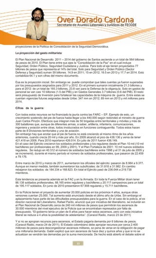 proyecciones de la Política de Consolidación de la Seguridad Democrática.

La proyección del gasto militarista:

El Plan Nacional de Desarrollo 2011 – 2014 del gobierno de Santos asciende a un total de 564 billones
de pesos de 2010. El Plan tiene entre sus ejes la “Consolidación de la Paz” en el cual incluye
Seguridad, Orden Público, Seguridad Ciudadana y Justicia. Para todo el eje tienen proyectados 77
billones de pesos que representa el 14% del total. Solo para Seguridad y Orden Público (Sector
Defensa y Seguridad) suman 59 billones. 14,9 en 2011; 15 en 2012; 16.5 en 2013 y 17.7 en 2014. Esto
contabiliza 64.1 y son cifras del mismo documento.

Esa es la proyección inicial. Sin embargo se puede comprobar que tales cuentas ya fueron superadas
por los presupuestos asignados para 2011 y 2012. En el primero sumaron inicialmente 21.3 billones y
para el 2012: de un total de 165.3 billones, 23.8 van para la Defensa de la oligarquía. Solo en gastos de
personal se van casi 10 billones (1.5 del PIB) y en Gastos Generales 3.7 billones (0.6 del PIB). El resto
será presupuesto de Inversión para fortalecer las capacidades de la máquina de guerra. Entre estas se
cuentan vigencias futuras asignadas desde Uribe: 347 mm en 2012; 89 mm en 2013 y mil millones para
2014.

Cifras de la guerra:

Con todos estos recursos se ha financiado la jauría contra las FARC – EP. Ejemplo de esto, un
crecimiento sostenido del pie de fuerza hasta llegar a los 440.000 según redondeó el ministro de guerra
Juan Carlos Pinzón. Efectivos que integran más de 50 brigadas entre territoriales y móviles y más de
300 batallones que, aunque de diferentes armas, a saber, artillería, infantería, comunicaciones,
ingeniera y aviación entre otras, todos involucrados en funciones contraguerrilla. Todos estos hacen
parte de 8 Divisiones territoriales y una de aviación.
Sin embargo hay que anotar que el pie de fuerza no está creciendo al mismo ritmo de los años
anteriores, cuando crecía 20 mil y más por año. En 2009 alcanzó el pico de 438.136 y venia de tener
421.418 en 2008. Para 2010 reportaron 426.014. En julio de 2011 fueron 436.149.
En el caso del Ejército crecieron los soldados profesionales y los regulares desde el Plan 10 mil (10 mil
bachilleres por profesionales en 99, 2000 y 2001). Y el Plan Fortaleza de 2001: 10 mil nuevos soldados
regulares. Se redujo en 40.312 el número de soldados bachilleres entre 1998 y el 31 de julio de 2005 y
se incrementó, durante el mismo período el número de soldados profesionales, que pasaron de 22.459
a 79.176.

Entre marzo de 2010 y marzo de 2011, aumentaron los oficiales del ejército: pasaron de 8.984 a 9.377.
Aunque en menor medida, también aumentaron los suboficiales: de 31.818 a 31.982. En cambio
rebajaron los soldados: de 184.334 a 168.823. En total el Ejército pasó de 236.044 a 219.738
miembros.

Esta tendencia se presenta además en la FAC y en la Armada. En toda la Fuerza Militar dicen tener
86.138 soldados profesionales, 88.165 entre regulares y bachilleres y 20.117 campesinos para un total
de 195.117 soldados. En junio de 2010 presentaron 67.908 regulares y 15.711 bachilleres.

En la Policía tienen el proyecto de aumentar 20.000 policías en los próximos 4 años, aunque otras
versiones cuentan 25.000. Tal aumento está anunciado desde el último año de Uribe. Sin embargo el
aplazamiento hace parte de las dificultades presupuestales para la guerra. En el caso de la policía, el ex
director nacional del Liberalismo, Rafael Pardo, anunció que por iniciativa del liberalismo, se incluirán en
el Plan Nacional de Desarrollo cerca de 240 mil millones de pesos que permitirán los ascensos de
30.000 miembros del nivel ejecutivo de la Policía que se encontraban represados por falta de
presupuesto. “El gobierno tenía un plan de 8 años para hacer estos ascensos, pero con esta iniciativa
liberal se reduce a 4 años la posibilidad de adelantarlos”. (Caracol Radio, marzo 23 de 2011)

Y si no se apropian recursos para ascensos, el Estado pagaría demanda por 6 billones de pesos.
(Caracol Radio, marzo 24 de 2011). El Estado colombiano debe apropiar recursos por cerca 2.400
millones de pesos para descongestionar ascensos militares, so pena de verse en la obligación de pagar
una millonaria demanda. Galán explicó que son ascensos de hace diez y quince años y que si no se
actualizan se vendrán las demandas por la suma mencionada. De hecho está abierto el debate sobre el


                                                   15
 