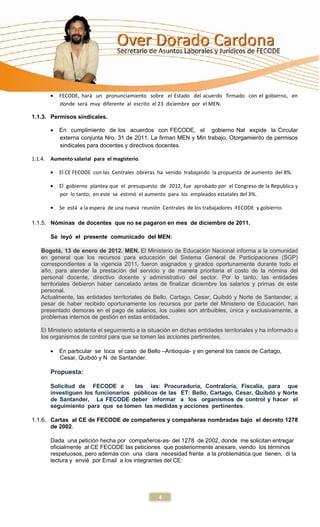 FECODE, hará un pronunciamiento sobre el Estado del acuerdo firmado con el gobierno, en
          donde será muy diferente al escrito el 23 diciembre por el MEN.

1.1.3. Permisos sindicales.

          En cumplimiento de los acuerdos con FECODE, el gobierno Nal expide la Circular
          externa conjunta Nro. 31 de 2011. La firman MEN y Min trabajo. Otorgamiento de permisos
          sindicales para docentes y directivos docentes.

1.1.4. Aumento salarial para el magisterio.

          El CE FECODE con las Centrales obreras ha venido trabajando la propuesta de aumento del 8%.

          El gobierno plantea que el presupuesto de 2012, fue aprobado por el Congreso de la Republica y
          por lo tanto, en este se estimó el aumento para los empleados estatales del 3%.

          Se está a la espera de una nueva reunión Centrales de los trabajadores -FECODE y gobierno.

1.1.5. Nóminas de docentes que no se pagaron en mes de diciembre de 2011.

       Se leyó el presente comunicado del MEN:

   Bogotá, 13 de enero de 2012. MEN. El Ministerio de Educación Nacional informa a la comunidad
   en general que los recursos para educación del Sistema General de Participaciones (SGP)
   correspondientes a la vigencia 2011, fueron asignados y girados oportunamente durante todo el
   año, para atender la prestación del servicio y de manera prioritaria el costo de la nómina del
   personal docente, directivo docente y administrativo del sector. Por lo tanto, las entidades
   territoriales debieron haber cancelado antes de finalizar diciembre los salarios y primas de este
   personal.
   Actualmente, las entidades territoriales de Bello, Cartago, Cesar, Quibdó y Norte de Santander, a
   pesar de haber recibido oportunamente los recursos por parte del Ministerio de Educación, han
   presentado demoras en el pago de salarios, los cuales son atribuibles, única y exclusivamente, a
   problemas internos de gestión en estas entidades.

   El Ministerio adelanta el seguimiento a la situación en dichas entidades territoriales y ha informado a
   los organismos de control para que se tomen las acciones pertinentes.

          En particular se toca el caso de Bello –Antioquia- y en general los casos de Cartago,
          Cesar, Quibdó y N de Santander.

       Propuesta:

       Solicitud de FECODE a        las ias: Procuraduría, Contraloría, Fiscalía, para que
       investiguen los funcionarios públicos de las ET: Bello, Cartago, Cesar, Quibdó y Norte
       de Santander, La FECODE deber informar a los organismos de control y hacer el
       seguimiento para que se tomen las medidas y acciones pertinentes.

1.1.6. Cartas al CE de FECODE de compañeros y compañeras nombradas bajo el decreto 1278
       de 2002.

       Dada una petición hecha por compañeros-as- del 1278 de 2002, donde me solicitan entregar
       oficialmente al CE FECODE las peticiones que posteriormente anexare, viendo los términos
       respetuosos, pero además con una clara necesidad frente a la problemática que tienen, di la
       lectura y envié por Email a los integrantes del CE:




                                                  4
 