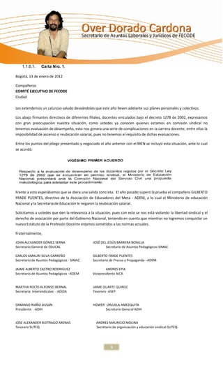 1.1.6.1.     Carta Nro. 1.

Bogotá, 13 de enero de 2012

Compañeros
COMITÉ EJECUTIVO DE FECODE
Ciudad

Les extendemos un caluroso saludo deseándoles que este año lleven adelante sus planes personales y colectivos.

Los abajo firmantes directivos de diferentes filiales, docentes vinculados bajo el decreto 1278 de 2002, expresamos
con gran preocupación nuestra situación, como ustedes ya conocen quienes estamos en comisión sindical no
tenemos evaluación de desempeño, esto nos genera una serie de complicaciones en la carrera docente, entre ellas la
imposibilidad de ascenso o reubicación salarial, pues no tenemos el requisito de dichas evaluaciones.

Entre los puntos del pliego presentado y negociado el año anterior con el MEN se incluyó esta situación, ante lo cual
se acordó:




Frente a esto esperábamos que se diera una salida concreta. El año pasado superó la prueba el compañero GILBERTO
FRADE PUENTES, directivo de la Asociación de Educadores del Meta - ADEM, a lo cual el Ministerio de educación
Nacional y la Secretaria de Educación le negaron la reubicación salarial.

Solicitamos a ustedes que den la relevancia a la situación, pues con esto se nos está violando la libertad sindical y el
derecho de asociación por parte del Gobierno Nacional, teniendo en cuenta que mientras no logremos conquistar un
nuevo Estatuto de la Profesión Docente estamos sometidos a las normas actuales.

Fraternalmente,

JOHN ALEXANDER GÓMEZ SERNA                      JOSÉ DEL JESÚS BARRERA BONILLA
Secretario General de EDUCAL                            Secretario de Asuntos Pedagógicos SIMAC

CARLOS AMAURI SILVA CARREÑO                     GILBERTO FRADE PUENTES
Secretario de Asuntos Pedagógicos - SIMAC       Secretario de Prensa y Propaganda –ADEM

JAIME ALBERTO CASTRO RODRIGUEZ                          ANDRES EPIA
Secretario de Asuntos Pedagógicos –ADEM         Vicepresidente AICA


MARTHA ROCÍO ALFONSO BERNAL                     JAIME DUARTE QUIROZ
Secretaria Intersindicales - ADIDA              Tesorero -ASEP


ORMINSO RIAÑO DUSAN                             HOWER ORJUELA AMEZQUITA
Presidente -ADIH                                      Secretario General ADIH


JOSE ALEXANDER BUITRAGO ARENAS                    ANDRES MAURICIO MOLINA
Tesorero SUTEQ                                    Secretario de organización y educación sindical-SUTEQ-




                                                           5
 
