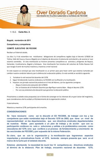 1.1.6.2.   Carta Nro. 2.



Bogotá, noviembre de 2011

Compañeros y compañeras

COMITÉ EJECUTIVO DE FECODE

Reciban un fraternal saludo,

Los días 3 y 4 de noviembre nos movilizamos delegaciones de compañeros regidos bajo el decreto 1278/02 de
Tolima, Valle del Cauca y Cauca a Bogotá con el objetivo de denunciar el sistema de contratación y de ascenso al que
estamos sometidos. En esta movilización se hicieron presentes compañeros-as activistas y dirigentes de Boyacá,
Santander, Cundinamarca, Bogotá y Antioquia. Esta movilización fue iniciativa del colectivo de Profes Nuevos Cali
que recoge el sentir de muchos maestros y maestras a nivel nacional.

En este espacio se concluyó que esta movilización es un primer paso para hacer sentir que estamos luchando por
cambiar nuestra condición laboral y por la defensa de la educación pública. En este sentido se acordó lo siguiente:

    1. Fortalecer la red nacional de docentes del 1278.
    2. Seguir fortaleciendo nuestros sindicatos y la FECODE con la afiliación y la movilización.
    3. Impulsar una jornada nacional de protesta en el mes de febrero, con las siguientes consignas:
       - Abajo el sistema de evaluación del 1278/02.
       - Por un Estatuto de la Profesión Docente que dignifique nuestra labor. Abajo el decreto 1278.
       - Por una Ley estatutaria de educación que garantice la educación pública


Presentamos a ustedes estas propuestas con el ánimo de converger en los intereses de un gran sector del magisterio,
pues consideramos vital la unidad y el fortalecimiento de la organización sindical.

Fraternalmente,

Maestros y maestras 1278, participantes de la marcha.

CONSIDERACIONES:

Se hace necesario como así lo discutió el CE FECODE, de trabajar con los y las
compañeras que están nombrados bajo el Decreto 1278 de 2002, que tiene un nivel de
representatividad en los departamentos, que son directivos sindicales departamentales
de nuestras filiales para apostarle a un plan de trabajo y de acción que con su
participación conlleven no solo a soluciones y salidas a la problemática concreta como
educadores del 1278, sino que conlleve a un proceso de fortalecimiento y crecimiento de
las seccionales de FECODE y por supuesto de la misma Federación.

Es claro, que es con la organización y la movilización que lograremos aspectos
importantes y reivindicativos frente al 1278, teniendo siempre presente que será en el
marco de la lucha por el estatuto docente.

Estamos planteando la necesidad de reunir los 14 compañeros-as- directivos sindicales
al término de la distancia: Plan de trabajo, encuentro nacional de docentes 1278,


                                                         6
 