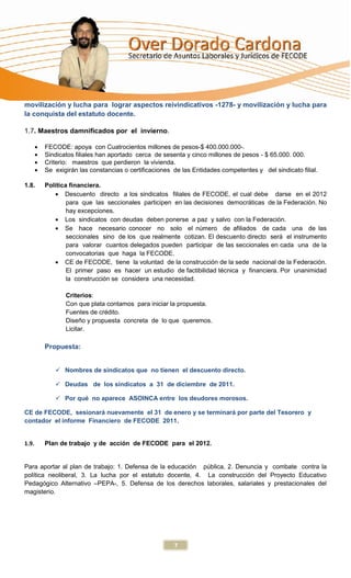 movilización y lucha para lograr aspectos reivindicativos -1278- y movilización y lucha para
la conquista del estatuto docente.

1.7. Maestros damnificados por el invierno.

       FECODE: apoya con Cuatrocientos millones de pesos-$ 400.000.000-.
       Sindicatos filiales han aportado cerca de sesenta y cinco millones de pesos - $ 65.000. 000.
       Criterio: maestros que perdieron la vivienda.
       Se exigirán las constancias o certificaciones de las Entidades competentes y del sindicato filial.

1.8.   Política financiera.
              Descuento directo a los sindicatos filiales de FECODE, el cual debe darse en el 2012
               para que las seccionales participen en las decisiones democráticas de la Federación. No
               hay excepciones.
              Los sindicatos con deudas deben ponerse a paz y salvo con la Federación.
              Se hace necesario conocer no solo el número de afiliados de cada una de las
               seccionales sino de los que realmente cotizan. El descuento directo será el instrumento
               para valorar cuantos delegados pueden participar de las seccionales en cada una de la
               convocatorias que haga la FECODE.
              CE de FECODE, tiene la voluntad de la construcción de la sede nacional de la Federación.
               El primer paso es hacer un estudio de factibilidad técnica y financiera. Por unanimidad
               la construcción se considera una necesidad.

              Criterios:
              Con que plata contamos para iniciar la propuesta.
              Fuentes de crédito.
              Diseño y propuesta concreta de lo que queremos.
              Licitar.

       Propuesta:


           Nombres de sindicatos que no tienen el descuento directo.

           Deudas de los sindicatos a 31 de diciembre de 2011.

           Por qué no aparece ASOINCA entre los deudores morosos.

CE de FECODE, sesionará nuevamente el 31 de enero y se terminará por parte del Tesorero y
contador el informe Financiero de FECODE 2011.


1.9.   Plan de trabajo y de acción de FECODE para el 2012.


Para aportar al plan de trabajo: 1. Defensa de la educación pública, 2. Denuncia y combate contra la
política neoliberal, 3. La lucha por el estatuto docente, 4. La construcción del Proyecto Educativo
Pedagógico Alternativo –PEPA-, 5. Defensa de los derechos laborales, salariales y prestacionales del
magisterio.




                                                     7
 