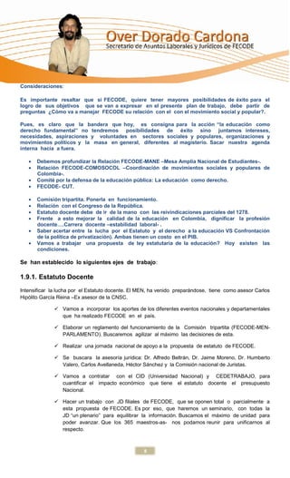 Consideraciones:

Es importante resaltar que si FECODE, quiere tener mayores posibilidades de éxito para el
logro de sus objetivos que se van a expresar en el presente plan de trabajo, debe partir de
preguntas ¿Cómo va a manejar FECODE su relación con el con el movimiento social y popular?.

Pues, es claro que la bandera que hoy, es consigna para la acción “la educación como
derecho fundamental” no tendremos posibilidades de éxito sino juntamos intereses,
necesidades, aspiraciones y voluntades en sectores sociales y populares, organizaciones y
movimientos políticos y la masa en general, diferentes al magisterio. Sacar nuestra agenda
interna hacia a fuera.

      Debemos profundizar la Relación FECODE-MANE –Mesa Amplia Nacional de Estudiantes-.
      Relación FECODE-COMOSOCOL –Coordinación de movimientos sociales y populares de
      Colombia-.
      Comité por la defensa de la educación pública: La educación como derecho.
      FECODE- CUT.

      Comisión tripartita. Ponerla en funcionamiento.
      Relación con el Congreso de la República.
      Estatuto docente debe de ir de la mano con las reivindicaciones parciales del 1278.
      Frente a esto mejorar la calidad de la educación en Colombia, dignificar la profesión
      docente….Carrera docente –estabilidad laboral- .
      Saber acertar entre la lucha por el Estatuto y el derecho a la educación VS Confrontación
      de la política de privatización). Ambas tienen un costo en el PIB.
      Vamos a trabajar una propuesta de ley estatutaria de la educación? Hoy existen las
      condiciones.

Se han establecido lo siguientes ejes de trabajo:

1.9.1. Estatuto Docente
Intensificar la lucha por el Estatuto docente. El MEN, ha venido preparándose, tiene como asesor Carlos
Hipólito García Reina –Ex asesor de la CNSC.

               Vamos a incorporar los aportes de los diferentes eventos nacionales y departamentales
                que ha realizado FECODE en el país.

               Elaborar un reglamento del funcionamiento de la Comisión tripartita (FECODE-MEN-
                PARLAMENTO). Buscaremos agilizar al máximo las decisiones de esta.

               Realizar una jornada nacional de apoyo a la propuesta de estatuto de FECODE.

               Se buscara la asesoría jurídica: Dr. Alfredo Beltrán, Dr. Jaime Moreno, Dr. Humberto
                Valero, Carlos Avellaneda, Héctor Sánchez y la Comisión nacional de Juristas.

               Vamos a contratar con el CID (Universidad Nacional) y CEDETRABAJO, para
                cuantificar el impacto económico que tiene el estatuto docente el presupuesto
                Nacional.

               Hacer un trabajo con JD filiales de FECODE, que se oponen total o parcialmente a
                esta propuesta de FECODE. Es por eso, que haremos un seminario, con todas la
                JD “un plenario” para equilibrar la información. Buscamos el máximo de unidad para
                poder avanzar. Que los 365 maestros-as- nos podamos reunir para unificarnos al
                respecto.



                                                   8
 