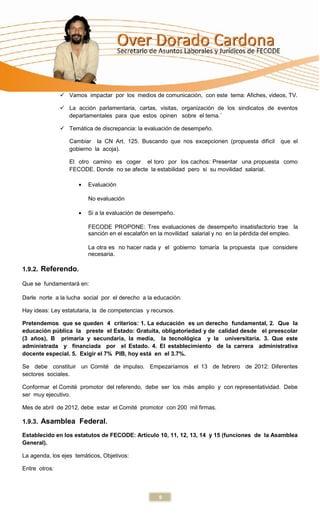  Vamos impactar por los medios de comunicación, con este tema: Afiches, videos, TV.

                La acción parlamentaria, cartas, visitas, organización de los sindicatos de eventos
                 departamentales para que estos opinen sobre el tema.´

                Temática de discrepancia: la evaluación de desempeño.

                  Cambiar la CN Art. 125. Buscando que nos excepcionen (propuesta difícil        que el
                  gobierno la acoja).

                  El otro camino es coger el toro por los cachos: Presentar una propuesta como
                  FECODE. Donde no se afecte la estabilidad pero si su movilidad salarial.

                         Evaluación

                         No evaluación

                         Si a la evaluación de desempeño.

                         FECODE PROPONE: Tres evaluaciones de desempeño insatisfactorio trae la
                         sanción en el escalafón en la movilidad salarial y no en la pérdida del empleo.

                         La otra es no hacer nada y el gobierno tomaría la propuesta que considere
                         necesaria.

1.9.2. Referendo.

Que se fundamentará en:

Darle norte a la lucha social por el derecho a la educación.

Hay ideas: Ley estatutaria, la de competencias y recursos.

Pretendemos que se queden 4 criterios: 1. La educación es un derecho fundamental, 2. Que la
educación pública la preste el Estado: Gratuita, obligatoriedad y de calidad desde el preescolar
(3 años), B primaria y secundaria, la media, la tecnológica y la universitaria. 3. Que este
administrada y financiada por el Estado. 4. El establecimiento de la carrera administrativa
docente especial. 5. Exigir el 7% PIB, hoy está en el 3.7%.

Se debe constituir un Comité de impulso. Empezaríamos el 13 de febrero de 2012: Diferentes
sectores sociales.

Conformar el Comité promotor del referendo, debe ser los más amplio y con representatividad. Debe
ser muy ejecutivo.

Mes de abril de 2012, debe estar el Comité promotor con 200 mil firmas.

1.9.3. Asamblea Federal.

Establecido en los estatutos de FECODE: Artículo 10, 11, 12, 13, 14 y 15 (funciones de la Asamblea
General).

La agenda, los ejes temáticos, Objetivos:

Entre otros:



                                                    9
 