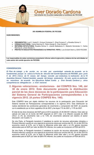 XIX ASAMBLEA FEDERAL DE FECODE

SUBCOMISIONES:



          ORGANIZATIVA: Luis E. Varela R., Enrique Contreras C., Elías Fonseca C. y Rosalba Gómez V.
          CÓDIGO ELECTORAL: Carlos Ramírez D., Pedro Arango S., Over Dorado C.
          REFORMA ESTATUTARIA: Rosalba Gómez V., Libardo Ballesteros H., Medardo Hernández V., Carlos
          Ramírez D. y Over Dorado C.
          PROYECTO EDUCATIVO PEDAGÓGICO ALTERNATIVO -PEPA-: Luis Grubert Ibarra y CEID-FECODE




Los responsables de estas comisiones presentarán informe sobre la ejecución y balance de las actividades en
cada sesión del comité ejecutivo de FECODE.




CONSIDERACION:
El Plan de trabajo y de acción no se vota por unanimidad estando de acuerdo en lo
fundamental, porque se coloco la Fecha de elección del Comité Ejecutivo de FECODE para junio
6 de 2013 ( Cerca de 15 meses del tiempo vencido por estatutos), la realización de la 19
Asamblea General Federal (también pasada del tiempo estatutario). En este punto en particular
no estuvimos de acuerdo los Ejecutivos Rafael Cuello y Over Dorado Cardona y otros
compañeros-as- delegados-as- a nivel nacional.

   2. Algunas valoraciones –anotaciones- del CONPES Nro. 146, del
      30 de enero 2012. Este documento presenta la distribución
      parcial de las doce doceavas de la participación para Educación
      del Sistema General de Participaciones correspondientes a la
      vigencia 2012. (A partes CONPES Nro. 146).
       Este CONPES tiene por objeto distribuir los recursos de la participación para Educación del
       Sistema General de Participaciones correspondientes a la vigencia 2012. Esta distribución se
       realiza atendiendo las condiciones generales de crecimiento y composición del SGP, de acuerdo
       con lo establecido por el Acto Legislativo 04 de 2007 y las leyes 715 de 2001 y 1176 de 2007.

       El total de las doce doceavas del SGP para el 2012 asciende a $ 26.384.951 millones. Este valor se
       calcula con base en el monto del SGP asignado en 2011 más: i) la inflación causada de 2009
       (3%)1; ii) 3% de crecimiento real; y iii) 1.8% de crecimiento adicional con destino al sector
       educación. (ver Cuadro 1).

       De otra Parte, el Parágrafo transitorio 2 establece la opción de recursos adicionales (dirigidos a
       Primera Infancia) cuando en una vigencia la economía crezca por encima del 4%. En el año 2010 la
       economía creció al 4,3%, por lo tanto la diferencia entre este valor y el 4% genera recursos
       adicionales para el SGP por valor de $64.478 millones, los cuales se incorporan al PGN del 2012.

       De otra Parte, el Parágrafo transitorio 2 establece la opción de recursos adicionales (dirigidos a
       Primera Infancia) cuando en una vigencia la economía crezca por encima del 4%. En el año 2010 la
       economía creció al 4,3%, por lo tanto la diferencia entre este valor y el 4% genera recursos
       adicionales para el SGP por valor de $64.478 millones, los cuales se incorporan al PGN del 2012.




                                                    14
 
