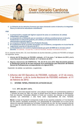 4. La Violación de los derechos humanos que sigue atentando contra el derecho a la integridad
      física y la vida de los educadores colombianos.

POR

   1. La preservación y respeto del régimen especial de salud, en condiciones de calidad,
      integralidad y oportunidad.
   2. La conquista de un Referendo que se convierta en reforma constitucional por el derecho
      fundamental a la educación gratuita y de calidad, y el establecimiento de la carrera
      administrativa docente especial.
   3. La conquista el Estatuto Único de la Profesión Docente.
   4. El cumplimiento de los acuerdos alcanzados con el Gobierno, consignados en el acta final de
      negociación suscrita el 2 de junio de 201 1.
   5. La desobediencia civil contra la implementación por parte del MEN de la Jornada Laboral
      Docente. Ver además, Circular Nro. 4. Del CE FECODE, fechada 10 de febrero de 2012.

En el presente informe (Nro. 23) de la Secretaria de asuntos laborales y jurídicos de FECODE se trabajan
los siguientes temas:

   1. Informe del CE Ejecutivo de FECODE, realizado el 31 de enero, 7 de febrero de 2012 y de la
      Junta Nacional de FECODE realizada el 11 de febrero de 2012.

   2. Algunas valoraciones del CONPES Nro. 146, del 30 de enero 2012. Este documento presenta
      la distribución parcial de las doce doceavas de la participación para Educación del Sistema
      General de Participaciones correspondientes a la vigencia 2012.

   Esperando de ustedes sus opiniones y sugerencias.




   1. Informe del CE Ejecutivo de FECODE, realizado el 31 de enero,
      7 de febrero y de la Junta Nacional de FECODE realizada el 11
      de febrero de 2012.
       1.1.   INFORME FNPSM y PROCESO DE LICITACION SALUD.´



          1.1.1. DTF. Año 2011: 4.61%.

       Derecho: Lo tiene todo docente nacional y de cualquier vinculación, con nombramiento posterior al
       1 (primero) de enero de 1990, con cargo al situado fiscal hoy Sistema General de Participación.
       Para los docentes Territoriales afiliados al Fondo por convenio, los intereses a las cesantías
       causados con anterioridad a esta fecha serán responsabilidad del Ente Territorial.

       Monto: La base de liquidación corresponde al saldo de las cesantías existentes a 31 de diciembre
       del año anterior, liquidadas anualmente y sin retroactividad de conformidad con la suma de los
       valores de cesantías reportados por la Entidad Territorial año por año. Se hace necesario informar
       que el pago de cesantía parcial afecta el acumulado de cesantías y por ende la liquidación de
       intereses.




                                                   3
 