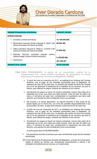 Subtotal Prestaciones económicas                                4.834.921.182.647.

OTROS GASTOS.

    Comisión contrato de Fiducia.                              18. 436.058.949.

    Renovación licencias Oracle (clausula 6, literal f del     86.004.380.
     Otrosí al contrato de Fiducia de 2006).

    Fallos judiciales (clausula 6, literal C, numeral 5 del
     Otrosí al contrato de Fiducia de 2006).                 57.856.500.

    Soportes Técnicos (contratos recaudo            cartera,
     asesoría legal y técnica (calculo actuarial).
                                                                3.180.000.000.
    Imprevistos.
                                                                391.358.397.

Subtotal otros gastos                                           22.151.278.226.



         1.1.4. PARA PENSIONADOS: A partes de un comunicado público de la
                Fiduprevisora S.A., como entidad encargada de administrar el Fondo
                Nacional de Prestaciones Sociales del Magisterio, FOMAG:
                        “A partir del mes de noviembre de 2011, se estableció por órdenes del Consejo
                        Directivo, que el pago de las mesadas pensionales para el Magisterio, se
                        realizaría los días 25 de cada mes. La decisión del cambio de fecha fue tomada
                        con el fin de garantizar la existencia de la totalidad de los recursos que gira la
                        Nación, para realizar los pagos, evitando así retrasos en los mismos.

                        Actualmente los pagos se hacen de manera anticipada, incluso días antes de lo
                        estipulado por la ley, que indica que debe hacerse entre los días 30 (último de
                        mes) y 5 primeros de cada mes, considerando la importancia que tiene este
                        derecho, que siempre ha sido considerado como una prioridad.

                        De acuerdo a la actual disposición, se seguirá haciendo 5 días antes de los
                        plazos fijados por la misma ley, con el fin de cumplirle responsablemente a los
                        pensionados. Es decir, el pago será recibido a partir del día 25 de cada mes.

                        A partir del mes de noviembre de 2011, se estableció por órdenes del Consejo
                        Directivo, que el pago de las mesadas pensionales para el Magisterio, se
                        realizaría los días 25 de cada mes. La decisión del cambio de fecha fue tomada
                        con el fin de garantizar la existencia de la totalidad de los recursos que gira la
                        Nación, para realizar los pagos, evitando así retrasos en los mismos.

                        Actualmente los pagos se hacen de manera anticipada, incluso días antes de lo
                        estipulado por la ley, que indica que debe hacerse entre los días 30 (último de
                        mes) y 5 primeros de cada mes, considerando la importancia que tiene este
                        derecho, que siempre ha sido considerado como una prioridad”.

                        A continuación dice la FIDUPREVISORA,

                      “nos permitimos recordar el proceso que surte normalmente el giro de las mesadas
                      pensionales:

                    El Fondo Nacional de Prestaciones Sociales del Magisterio, a través de la Fiduciaria,
                       realiza el trámite de nómina que corresponde mensualmente y solicita a las
                       entidades la transferencia de recursos, con oportunidad.


                                                     6
 