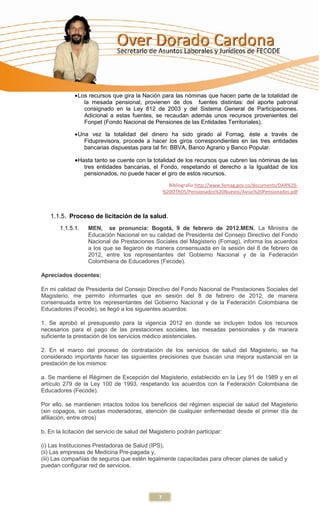 Los recursos que gira la Nación para las nóminas que hacen parte de la totalidad de
                 la mesada pensional, provienen de dos fuentes distintas: del aporte patronal
                 consignado en la Ley 812 de 2003 y del Sistema General de Participaciones.
                 Adicional a estas fuentes, se recaudan además unos recursos provenientes del
                 Fonpet (Fondo Nacional de Pensiones de las Entidades Territoriales).

               Una vez la totalidad del dinero ha sido girado al Fomag, éste a través de
                 Fiduprevisora, procede a hacer los giros correspondientes en las tres entidades
                 bancarias dispuestas para tal fin: BBVA, Banco Agrario y Banco Popular.

               Hasta tanto se cuente con la totalidad de los recursos que cubren las nóminas de las
                 tres entidades bancarias, el Fondo, respetando el derecho a la Igualdad de los
                 pensionados, no puede hacer el giro de estos recursos.
                                                      Bibliografia:http://www.fomag.gov.co/documents/DAR%20-
                                                    %20OTROS/Pensionados%20Nuevos/Aviso%20Pensionados.pdf



   1.1.5. Proceso de licitación de la salud.
       1.1.5.1.    MEN, se pronuncia: Bogotá, 9 de febrero de 2012.MEN. La Ministra de
                   Educación Nacional en su calidad de Presidenta del Consejo Directivo del Fondo
                   Nacional de Prestaciones Sociales del Magisterio (Fomag), informa los acuerdos
                   a los que se llegaron de manera consensuada en la sesión del 8 de febrero de
                   2012, entre los representantes del Gobierno Nacional y de la Federación
                   Colombiana de Educadores (Fecode).

Apreciados docentes:

En mi calidad de Presidenta del Consejo Directivo del Fondo Nacional de Prestaciones Sociales del
Magisterio, me permito informarles que en sesión del 8 de febrero de 2012, de manera
consensuada entre los representantes del Gobierno Nacional y de la Federación Colombiana de
Educadores (Fecode), se llegó a los siguientes acuerdos:

1. Se aprobó el presupuesto para la vigencia 2012 en donde se incluyen todos los recursos
necesarios para el pago de las prestaciones sociales, las mesadas pensionales y de manera
suficiente la prestación de los servicios médico asistenciales.

2. En el marco del proceso de contratación de los servicios de salud del Magisterio, se ha
considerado importante hacer las siguientes precisiones que buscan una mejora sustancial en la
prestación de los mismos:

a. Se mantiene el Régimen de Excepción del Magisterio, establecido en la Ley 91 de 1989 y en el
artículo 279 de la Ley 100 de 1993, respetando los acuerdos con la Federación Colombiana de
Educadores (Fecode).

Por ello, se mantienen intactos todos los beneficios del régimen especial de salud del Magisterio
(sin copagos, sin cuotas moderadoras, atención de cualquier enfermedad desde el primer día de
afiliación, entre otros)

b. En la licitación del servicio de salud del Magisterio podrán participar:

(i) Las Instituciones Prestadoras de Salud (IPS),
(ii) Las empresas de Medicina Pre-pagada y,
(iii) Las compañías de seguros que estén legalmente capacitadas para ofrecer planes de salud y
puedan configurar red de servicios.




                                                7
 
