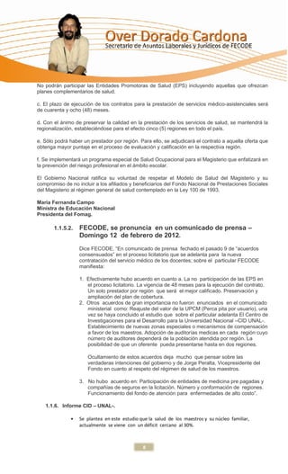 No podrán participar las Entidades Promotoras de Salud (EPS) incluyendo aquellas que ofrezcan
planes complementarios de salud.

c. El plazo de ejecución de los contratos para la prestación de servicios médico-asistenciales será
de cuarenta y ocho (48) meses.

d. Con el ánimo de preservar la calidad en la prestación de los servicios de salud, se mantendrá la
regionalización, estableciéndose para el efecto cinco (5) regiones en todo el país.

e. Sólo podrá haber un prestador por región. Para ello, se adjudicará el contrato a aquella oferta que
obtenga mayor puntaje en el proceso de evaluación y calificación en la respectiva región.

f. Se implementará un programa especial de Salud Ocupacional para el Magisterio que enfatizará en
la prevención del riesgo profesional en el ámbito escolar.

El Gobierno Nacional ratifica su voluntad de respetar el Modelo de Salud del Magisterio y su
compromiso de no incluir a los afiliados y beneficiarios del Fondo Nacional de Prestaciones Sociales
del Magisterio al régimen general de salud contemplado en la Ley 100 de 1993.

María Fernanda Campo
Ministra de Educación Nacional
Presidenta del Fomag.

       1.1.5.2.   FECODE, se pronuncia en un comunicado de prensa –
                  Domingo 12 de febrero de 2012.
                  Dice FECODE, “En comunicado de prensa fechado el pasado 9 de “acuerdos
                  consensuados” en el proceso licitatorio que se adelanta para la nueva
                  contratación del servicio médico de los docentes; sobre el particular FECODE
                  manifiesta:

                  1. Efectivamente hubo acuerdo en cuanto a. La no participación de las EPS en
                     el proceso licitatorio. La vigencia de 48 meses para la ejecución del contrato.
                     Un solo prestador por región que será el mejor calificado. Preservación y
                     ampliación del plan de cobertura.
                  2. Otros acuerdos de gran importancia no fueron enunciados en el comunicado
                     ministerial como: Reajuste del valor de la UPCM (Perca pita por usuario), una
                     vez se haya concluido el estudio que sobre el particular adelanta El Centro de
                     Investigaciones para el Desarrollo para la Universidad Nacional –CID UNAL-.
                     Establecimiento de nuevas zonas especiales o mecanismos de compensación
                     a favor de los maestros. Adopción de auditorías medicas en cada región cuyo
                     número de auditores dependerá de la población atendida por región. La
                     posibilidad de que un oferente pueda presentarse hasta en dos regiones.

                      Ocultamiento de estos acuerdos deja mucho que pensar sobre las
                      verdaderas intenciones del gobierno y de Jorge Peralta, Vicepresidente del
                      Fondo en cuanto al respeto del régimen de salud de los maestros.

                  3. No hubo acuerdo en: Participación de entidades de medicina pre pagadas y
                     compañías de seguros en la licitación. Número y conformación de regiones.
                     Funcionamiento del fondo de atención para enfermedades de alto costo”.

   1.1.6. Informe CID – UNAL-.

                  Se plantea en este estudio que la salud de los maestros y su núcleo familiar,
                  actualmente se viene con un déficit cercano al 30%.



                                              8
 
