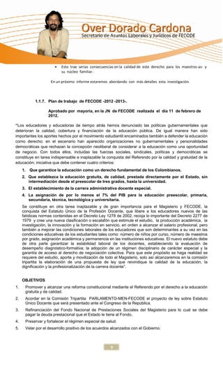 Esto trae serias consecuencias en la calidad de este derecho para los maestros-as- y
                           su núcleo familiar.

                     En un próximo informe estaremos abordando con más detalles esta investigación.



            1.1.7. Plan de trabajo de FECODE -2012 -2013-.

                   Aprobado por mayoría, en la JN de FECODE realizada el día 11 de febrero de
                   2012.

“Los educadores y educadoras de tiempo atrás hemos denunciado las políticas gubernamentales que
deterioran la calidad, cobertura y financiación de la educación pública. De igual manera han sido
importantes los aportes hechos por el movimiento estudiantil encaminados también a defender la educación
como derecho; en el escenario han aparecido organizaciones no gubernamentales y personalidades
democráticas que rechazan la concepción neoliberal de considerar a la educación como una oportunidad
de negocio. Con todos ellos, incluidas las fuerzas sociales, sindicales, políticas y democráticas se
constituye en tarea indispensable e inaplazable la conquista del Referendo por la calidad y gratuidad de la
educación; iniciativa que debe contener cuatro criterios:
     1.   Que garantice la educación como un derecho fundamental de los Colombianos.
     2. Que establezca la educación gratuita, de calidad, prestada directamente por el Estado, sin
        intermediación desde el preescolar de tres grados, hasta la universidad.
     3. El establecimiento de la carrera administrativa docente especial.
     4. La asignación de por lo menos el 7% del PIB para la educación preescolar, primaria,
        secundaria, técnica, tecnológica y universitaria.
     Se constituye en otra tarea inaplazable y de gran importancia para el Magisterio y FECODE, la
     conquista del Estatuto Único de la Profesión Docente, que libere a los educadores nuevos de las
     fatídicas normas contenidas en el Decreto Ley 1278 de 2002, recoja lo importante del Decreto 2277 de
     1979 y cree una nueva clasificación o escalafón que estimule el estudio, la producción académica, la
     investigación, la innovación y la formación en servicio, en orden a alcanzar el salario profesional, pero
     también a mejorar las condiciones laborales de los educadores que son determinantes a su vez en las
     condiciones educativas de los estudiantes tales como: número de niños por curso, número de maestros
     por grado, asignación académica y permanencia en las instituciones educativas. El nuevo estatuto debe
     de otra parte garantizar la estabilidad laboral de los docentes, estableciendo la evaluación de
     desempeño diagnóstico-formativa; la adopción de un régimen disciplinario de carácter especial y la
     garantía de acceso al derecho de negociación colectiva. Para que este propósito se haga realidad se
     requiere del estudio, aporte y movilización de todo el Magisterio, solo así alcanzaremos en la comisión
     tripartita la elaboración de una propuesta de ley que reivindique la calidad de la educación, la
     dignificación y la profesionalización de la carrera docente”.


     OBJETIVOS
1.    Promover y alcanzar una reforma constitucional mediante el Referendo por el derecho a la educación
      gratuita y de calidad.
2.    Acordar en la Comisión Tripartita PARLAMENTO-MEN-FECODE el proyecto de ley sobre Estatuto
      Único Docente que será presentado ante el Congreso de la República.
3.    Refinanciación del Fondo Nacional de Prestaciones Sociales del Magisterio para lo cual se debe
      pagar la deuda prestacional que el Estado le tiene al Fondo.
4.    Preservar y fortalecer el régimen especial de salud.
5.    Velar por el desarrollo positivo de los acuerdos alcanzados con el Gobierno.



                                                       9
 
