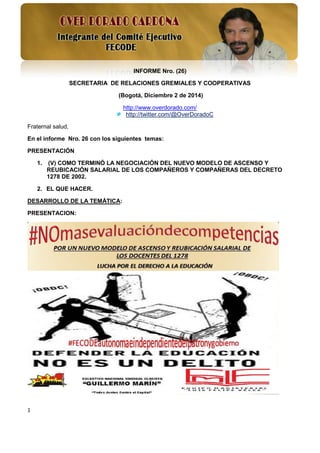 1 
INFORME Nro. (26) 
SECRETARIA DE RELACIONES GREMIALES Y COOPERATIVAS 
(Bogotá, Diciembre 2 de 2014) 
http://www.overdorado.com/ 
http://twitter.com/@OverDoradoC 
Fraternal salud, 
En el informe Nro. 26 con los siguientes temas: 
PRESENTACIÓN 
1. (V) COMO TERMINÓ LA NEGOCIACIÓN DEL NUEVO MODELO DE ASCENSO Y REUBICACIÓN SALARIAL DE LOS COMPAÑEROS Y COMPAÑERAS DEL DECRETO 1278 DE 2002. 
2. EL QUE HACER. 
DESARROLLO DE LA TEMÁTICA: 
PRESENTACION: 
 