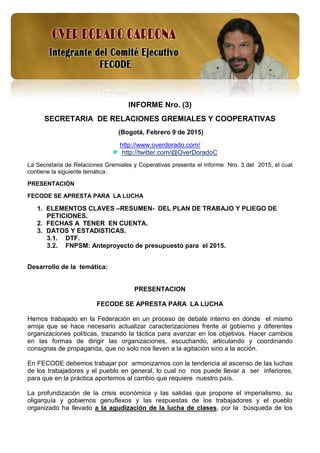 1
INFORME Nro. (3)
SECRETARIA DE RELACIONES GREMIALES Y COOPERATIVAS
(Bogotá, Febrero 9 de 2015)
http://www.overdorado.com/
http://twitter.com/@OverDoradoC
La Secretaria de Relaciones Gremiales y Coperativas presenta el informe Nro. 3 del 2015, el cual
contiene la siguiente temática:
PRESENTACIÓN
FECODE SE APRESTA PARA LA LUCHA
1. ELEMENTOS CLAVES –RESUMEN- DEL PLAN DE TRABAJO Y PLIEGO DE
PETICIONES.
2. FECHAS A TENER EN CUENTA.
3. DATOS Y ESTADISTICAS.
3.1. DTF.
3.2. FNPSM: Anteproyecto de presupuesto para el 2015.
Desarrollo de la temática:
PRESENTACION
FECODE SE APRESTA PARA LA LUCHA
Hemos trabajado en la Federación en un proceso de debate interno en donde el mismo
arroja que se hace necesario actualizar caracterizaciones frente al gobierno y diferentes
organizaciones políticas, trazando la táctica para avanzar en los objetivos. Hacer cambios
en las formas de dirigir las organizaciones, escuchando, articulando y coordinando
consignas de propaganda, que no solo nos lleven a la agitación sino a la acción.
En FECODE debemos trabajar por armonizarnos con la tendencia al ascenso de las luchas
de los trabajadores y el pueblo en general, lo cual no nos puede llevar a ser inferiores,
para que en la práctica aportemos al cambio que requiere nuestro país.
La profundización de la crisis económica y las salidas que propone el imperialismo, su
oligarquía y gobiernos genuflexos y las respuestas de los trabajadores y el pueblo
organizado ha llevado a la agudización de la lucha de clases, por la búsqueda de los
 