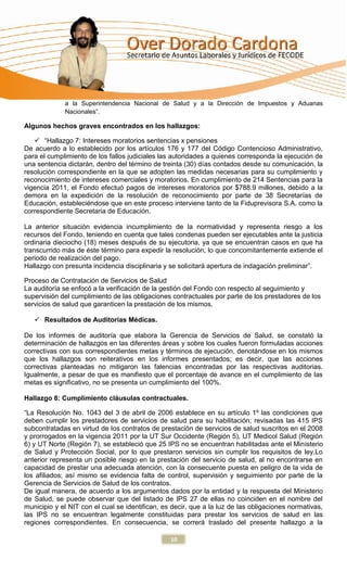 a la Superintendencia Nacional de Salud y a la Dirección de Impuestos y Aduanas
             Nacionales”.

Algunos hechos graves encontrados en los hallazgos:

    “Hallazgo 7: Intereses moratorios sentencias x pensiones
De acuerdo a lo establecido por los artículos 176 y 177 del Código Contencioso Administrativo,
para el cumplimiento de los fallos judiciales las autoridades a quienes corresponda la ejecución de
una sentencia dictarán, dentro del término de treinta (30) días contados desde su comunicación, la
resolución correspondiente en la que se adopten las medidas necesarias para su cumplimiento y
reconocimiento de intereses comerciales y moratorios. En cumplimiento de 214 Sentencias para la
vigencia 2011, el Fondo efectuó pagos de intereses moratorios por $788.9 millones, debido a la
demora en la expedición de la resolución de reconocimiento por parte de 38 Secretarías de
Educación, estableciéndose que en este proceso interviene tanto de la Fiduprevisora S.A. como la
correspondiente Secretaria de Educación.

La anterior situación evidencia incumplimiento de la normatividad y representa riesgo a los
recursos del Fondo, teniendo en cuenta que tales condenas pueden ser ejecutables ante la justicia
ordinaria dieciocho (18) meses después de su ejecutoria, ya que se encuentran casos en que ha
transcurrido más de éste término para expedir la resolución, lo que concomitantemente extiende el
periodo de realización del pago.
Hallazgo con presunta incidencia disciplinaria y se solicitará apertura de indagación preliminar”.

Proceso de Contratación de Servicios de Salud
La auditoría se enfocó a la verificación de la gestión del Fondo con respecto al seguimiento y
supervisión del cumplimiento de las obligaciones contractuales por parte de los prestadores de los
servicios de salud que garanticen la prestación de los mismos.

    Resultados de Auditorias Médicas.

De los informes de auditoría que elabora la Gerencia de Servicios de Salud, se constató la
determinación de hallazgos en las diferentes áreas y sobre los cuales fueron formuladas acciones
correctivas con sus correspondientes metas y términos de ejecución, denotándose en los mismos
que los hallazgos son reiterativos en los informes presentados; es decir, que las acciones
correctivas planteadas no mitigaron las falencias encontradas por las respectivas auditorias.
Igualmente, a pesar de que es manifiesto que el porcentaje de avance en el cumplimiento de las
metas es significativo, no se presenta un cumplimiento del 100%.

Hallazgo 8: Cumplimiento cláusulas contractuales.

“La Resolución No. 1043 del 3 de abril de 2006 establece en su artículo 1º las condiciones que
deben cumplir los prestadores de servicios de salud para su habilitación; revisadas las 415 IPS
subcontratadas en virtud de los contratos de prestación de servicios de salud suscritos en el 2008
y prorrogados en la vigencia 2011 por la UT Sur Occidente (Región 5), UT Medicol Salud (Región
6) y UT Norte (Región 7), se estableció que 25 IPS no se encuentran habilitadas ante el Ministerio
de Salud y Protección Social, por lo que prestaron servicios sin cumplir los requisitos de ley.Lo
anterior representa un posible riesgo en la prestación del servicio de salud, al no encontrarse en
capacidad de prestar una adecuada atención, con la consecuente puesta en peligro de la vida de
los afiliados; así mismo se evidencia falta de control, supervisión y seguimiento por parte de la
Gerencia de Servicios de Salud de los contratos.
De igual manera, de acuerdo a los argumentos dados por la entidad y la respuesta del Ministerio
de Salud, se puede observar que del listado de IPS 27 de ellas no coinciden en el nombre del
municipio y el NIT con el cual se identifican, es decir, que a la luz de las obligaciones normativas,
las IPS no se encuentran legalmente constituidas para prestar los servicios de salud en las
regiones correspondientes. En consecuencia, se correrá traslado del presente hallazgo a la

                                                 10
 