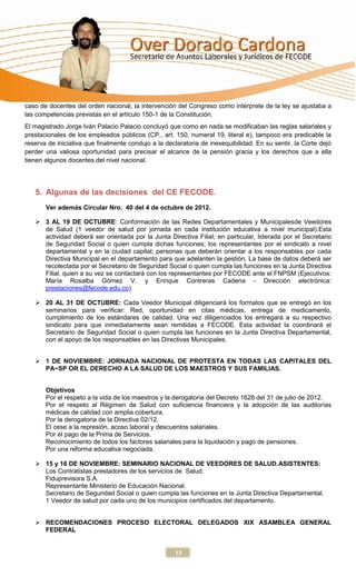 caso de docentes del orden nacional, la intervención del Congreso como intérprete de la ley se ajustaba a
las competencias previstas en el artículo 150-1 de la Constitución.
El magistrado Jorge Iván Palacio Palacio concluyó que como en nada se modificaban las reglas salariales y
prestacionales de los empleados públicos (CP., art. 150, numeral 19, literal e), tampoco era predicable la
reserva de iniciativa que finalmente condujo a la declaratoria de inexequibilidad. En su sentir, la Corte dejó
perder una valiosa oportunidad para precisar el alcance de la pensión gracia y los derechos que a ella
tienen algunos docentes del nivel nacional.




   5. Algunas de las decisiones del CE FECODE.
       Ver además Circular Nro. 40 del 4 de octubre de 2012.

    3 AL 19 DE OCTUBRE: Conformación de las Redes Departamentales y Municipalesde Veedores
     de Salud (1 veedor de salud por jornada en cada institución educativa a nivel municipal).Esta
     actividad deberá ser orientada por la Junta Directiva Filial; en particular, liderada por el Secretario
     de Seguridad Social o quien cumpla dichas funciones; los representantes por el sindicato a nivel
     departamental y en la ciudad capital; personas que deberán orientar a los responsables por cada
     Directiva Municipal en el departamento para que adelanten la gestión. La base de datos deberá ser
     recolectada por el Secretario de Seguridad Social o quien cumpla las funciones en la Junta Directiva
     Filial, quien a su vez se contactará con los representantes por FECODE ante el FNPSM (Ejecutivos:
     María Rosalba Gómez V. y Enrique Contreras Cadena - Dirección electrónica:
     prestaciones@fecode.edu.co).

    20 AL 31 DE OCTUBRE: Cada Veedor Municipal diligenciará los formatos que se entregó en los
     seminarios para verificar: Red, oportunidad en citas médicas, entrega de medicamento,
     cumplimiento de los estándares de calidad. Una vez diligenciados los entregará a su respectivo
     sindicato para que inmediatamente sean remitidas a FECODE. Esta actividad la coordinará el
     Secretario de Seguridad Social o quien cumpla las funciones en la Junta Directiva Departamental,
     con el apoyo de los responsables en las Directivas Municipales.


    1 DE NOVIEMBRE: JORNADA NACIONAL DE PROTESTA EN TODAS LAS CAPITALES DEL
     PA~SP OR EL DERECHO A LA SALUD DE LOS MAESTROS Y SUS FAMILIAS.


       Objetivos
       Por el respeto a la vida de los maestros y la derogatoria del Decreto 1628 del 31 de julio de 2012.
       Por el respeto al Régimen de Salud con suficiencia financiera y la adopción de las auditorías
       médicas de calidad con amplia cobertura.
       Por la derogatoria de la Directiva 02/12.
       El cese a la represión, acoso laboral y descuentos salariales.
       Por el pago de la Prima de Servicios.
       Reconocimiento de todos los factores salariales para la liquidación y pago de pensiones.
       Por una reforma educativa negociada.

    15 y 16 DE NOVIEMBRE: SEMINARIO NACIONAL DE VEEDORES DE SALUD.ASISTENTES:
     Los Contratistas prestadores de los servicios de Salud.
     Fiduprevisora S.A.
     Representante Ministerio de Educación Nacional.
     Secretario de Seguridad Social o quien cumpla las funciones en la Junta Directiva Departamental.
     1 Veedor de salud por cada uno de los municipios certificados del departamento.


    RECOMENDACIONES PROCESO ELECTORAL DELEGADOS XIX ASAMBLEA GENERAL
     FEDERAL


                                                     13
 