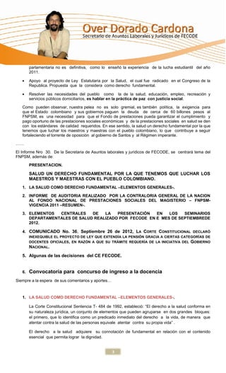 parlamentaria no es definitiva, como lo enseñó la experiencia de la lucha estudiantil del año
        2011.

        Apoyo al proyecto de Ley Estatutaria por la Salud, el cual fue radicado en el Congreso de la
        Republica. Propuesta que la considera como derecho fundamental.

        Resolver las necesidades del pueblo como la de la salud, educación, empleo, recreación y
        servicios públicos domiciliarios, es hablar en la práctica de paz con justicia social.

   Como pueden observar, nuestra pelea no es solo gremial, es también política, la exigencia para
   que el Estado colombiano y sus gobiernos paguen la deuda de cerca de 60 billones pesos al
   FNPSM, es una necesidad para que el Fondo de prestaciones pueda garantizar el cumplimiento y
   pago oportuno de las prestaciones sociales económicas y de la prestaciones sociales en salud se den
   con los estándares de calidad requeridos. En ese sentido, la salud un derecho fundamental por la que
   tenemos que luchar los maestros y maestras con el pueblo colombiano, lo que contribuye a seguir
   fortaleciendo el torrente de oposición al gobierno de Santos y al Régimen imperante.

……

El Informe Nro 30. De la Secretaria de Asuntos laborales y jurídicos de FECODE, se centrará tema del
FNPSM, además de:

        PRESENTACION.

        SALUD UN DERECHO FUNDAMENTAL POR LA QUE TENEMOS QUE LUCHAR LOS
        MAESTROS Y MAESTRAS CON EL PUEBLO COLOMBIANO.
   1. LA SALUD COMO DERECHO FUNDAMENTAL –ELEMENTOS GENERALES-.

   2. INFORME DE AUDITORIA REALIZADO POR LA CONTRALORIA GENERAL DE LA NACION
      AL FONDO NACIONAL DE PRESTACIONES SOCIALES DEL MAGISTERIO – FNPSM-
      VIGENCIA 2011 –RESUMEN-.

   3. ELEMENTOS  CENTRALES    DE   LA   PRESENTACIÓN   EN   LOS   SEMINARIOS
      DEPARTAMENTALES DE SALUD REALIZADO POR FECODE EN E MES DE SEPTIEMBREDE
      2012.

   4. COMUNICADO No. 36, Septiembre 26 de 2012, LA CORTE CONSTITUCIONAL DECLARÓ
        INEXEQUIBLE EL PROYECTO DE LEY QUE EXTENDÍA LA PENSIÓN GRACIA A CIERTAS CATEGORÍAS DE
        DOCENTES OFICIALES, EN RAZÓN A QUE SU TRÁMITE REQUERÍA DE LA INICIATIVA DEL GOBIERNO
        NACIONAL.
   5. Algunas de las decisiones del CE FECODE.


   6.   Convocatoria para concurso de ingreso a la docencia
Siempre a la espera de sus comentarios y aportes…



   1. LA SALUD COMO DERECHO FUNDAMENTAL –ELEMENTOS GENERALES-.

        La Corte Constitucional Sentencia T- 484 de 1992, estableció: “El derecho a la salud conforma en
        su naturaleza jurídica, un conjunto de elementos que pueden agruparse en dos grandes bloques:
        el primero, que lo identifica como un predicado inmediato del derecho a la vida, de manera que
        atentar contra la salud de las personas equivale atentar contra su propia vida” .

        El derecho a la salud adquiere su connotación de fundamental en relación con el contenido
        esencial que permita lograr la dignidad.


                                                    3
 