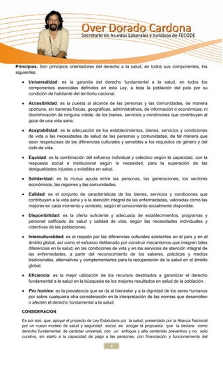 Principios. Son principios orientadores del derecho a la salud, en todos sus componentes, los
siguientes:

      Universalidad: es la garantía del derecho fundamental a la salud, en todos los
      componentes esenciales definidos en esta Ley, a toda la población del país por su
      condición de habitante del territorio nacional.

      Accesibilidad: es la puesta al alcance de las personas y las comunidades, de manera
      oportuna, sin barreras físicas, geográficas, administrativas, de información o económicas, ni
      discriminación de ninguna índole, de los bienes, servicios y condiciones que contribuyen al
      goce de una vida sana.

      Aceptabilidad: es la adecuación de los establecimientos, bienes, servicios y condiciones
      de vida a las necesidades de salud de las personas y comunidades, de tal manera que
      sean respetuosas de las diferencias culturales y sensibles a los requisitos de género y del
      ciclo de vida.

      Equidad: es la combinación del esfuerzo individual y colectivo según la capacidad, con la
      respuesta social e institucional según la necesidad, para la superación de las
      desigualdades injustas y evitables en salud.

      Solidaridad: es la mutua ayuda entre las personas, las generaciones, los sectores
      económicos, las regiones y las comunidades.

      Calidad: es el conjunto de características de los bienes, servicios y condiciones que
      contribuyen a la vida sana y a la atención integral de las enfermedades, valoradas como las
      mejores en cada momento y contexto, según el conocimiento socialmente disponible.

      Disponibilidad: es la oferta suficiente y adecuada de establecimientos, programas y
      personal calificado de salud y calidad de vida, según las necesidades individuales y
      colectivas de las poblaciones.

      Interculturalidad: es el respeto por las diferencias culturales existentes en el país y en el
      ámbito global, así como el esfuerzo deliberado por construir mecanismos que integren tales
      diferencias en la salud, en las condiciones de vida y en los servicios de atención integral de
      las enfermedades, a partir del reconocimiento de los saberes, prácticas y medios
      tradicionales, alternativos y complementarios para la recuperación de la salud en el ámbito
      global.

      Eficiencia: es la mejor utilización de los recursos destinados a garantizar el derecho
      fundamental a la salud en la búsqueda de los mejores resultados en salud de la población.

      Pro homine: es la prevalencia que se da al bienestar y a la dignidad de los seres humanos
      por sobre cualquiera otra consideración en la interpretación de las normas que desarrollen
      o afecten el derecho fundamental a la salud.

   CONSIDERACION:

   Es por eso que, apoyar el proyecto de Ley Estatutaria por la salud, presentado por la Alianza Nacional
   por un nuevo modelo de salud y seguridad social, es acoger la propuesta que la declara como
   derecho fundamental, de carácter universal, con un enfoque y alto contenido preventivo y no solo
   curativo, sin atarlo a la capacidad de pago a las personas; con financiación y funcionamiento del

                                                   6
 