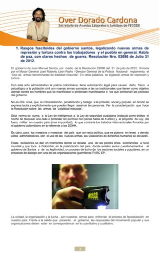1. Rasgos fascitoides del gobierno santos, legalizando nuevas armas de
      represión y tortura contra los trabajadores y el pueblo en general. Habla
      de paz, con claros hechos de guerra. Resolución Nro. 02686 de Julio 31
      de 2012.
El gobierno de Juan Manuel Santos, por medio de la Resolución 02686 del 31 de julio de 2012, firmada
por el Mayor General José Roberto León Riaño –Director General de la Policía Nacional- reglamenta el
“Uso de armas denominadas de letalidad reducida”. En otras palabras, se legalizan armas de represión y
tortura.

Con este acto administrativo la policía colombiana, tiene autorización legal para causar daño físico a
psicológico a la población civil con nuevas armas sumadas a las ya tradicionales que tienen como objetivo
atentar contra los hombres que se manifiestan o pretendan manifestarse o los que contrarían las políticas
del gobierno.

No es otra cosa, que la criminalización, penalización y castigo a la protesta social y popular, en donde se
expresa tacita y explícitamente que pueden llegar asesinar las personas. Ver la caracterización que hace
la Resolución sobre las armas de “Letalidad reducida”.

Esta norma se suma, a la Ley de inteligencia, a la Ley de seguridad ciudadana (estipula como delitos el
hecho de bloquear una calle o protestar sin permiso con penas hasta de 8 años) y al proyecto de Ley del
fuero militar en nuestro país (mas impunidad), lo que contraria los tratados internacionales firmados por
el gobierno colombiano en lo referente a los DDHH.

Es claro, para los maestros y maestras del país que con esta política, que se plasma en leyes y demás
actos administrativos, con el uso de las nuevas armas, las violaciones de derechos humanos se elevarán.

Estas decisiones se dan en momentos donde se desata una de las peores crisis económicas a nivel
mundial y que toca a Colombia, en la polarización del país, donde existen serios cuestionamientos al
gobierno de Santos y de su legitimidad, un proceso de lucha de los sectores sociales y populares, en un
procesos de dialogo con una de las organizaciones guerrilleras FARC EP.




La unidad, la organización y la lucha…son nuestras armas para enfrentar el proceso de fascistización en
nuestro país. Frente a la salida que presenta el gobierno, las respuestas del movimiento popular y sus
organizaciones deben estar en correspondencia en lo cuantitativo y cualitativo.




                                                     3
 