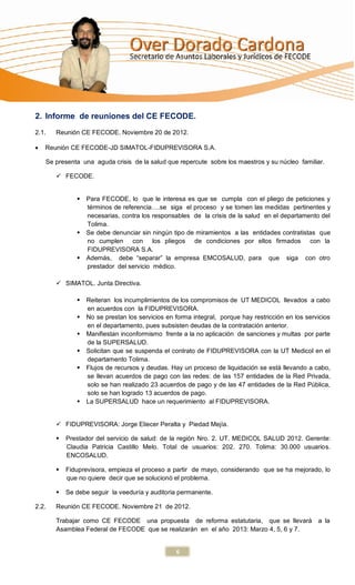 2. Informe de reuniones del CE FECODE.
2.1.   Reunión CE FECODE. Noviembre 20 de 2012.

   Reunión CE FECODE-JD SIMATOL-FIDUPREVISORA S.A.

    Se presenta una aguda crisis de la salud que repercute sobre los maestros y su núcleo familiar.

        FECODE.


                 Para FECODE, lo que le interesa es que se cumpla con el pliego de peticiones y
                  términos de referencia….se siga el proceso y se tomen las medidas pertinentes y
                  necesarias, contra los responsables de la crisis de la salud en el departamento del
                  Tolima.
                 Se debe denunciar sin ningún tipo de miramientos a las entidades contratistas que
                  no cumplen con los pliegos de condiciones por ellos firmados con la
                  FIDUPREVISORA S.A.
                 Además, debe “separar” la empresa EMCOSALUD, para que siga con otro
                  prestador del servicio médico.

        SIMATOL. Junta Directiva.

                 Reiteran los incumplimientos de los compromisos de UT MEDICOL llevados a cabo
                  en acuerdos con la FIDUPREVISORA.
                 No se prestan los servicios en forma integral, porque hay restricción en los servicios
                  en el departamento, pues subsisten deudas de la contratación anterior.
                 Manifiestan inconformismo frente a la no aplicación de sanciones y multas por parte
                  de la SUPERSALUD.
                 Solicitan que se suspenda el contrato de FIDUPREVISORA con la UT Medicol en el
                  departamento Tolima.
                 Flujos de recursos y deudas. Hay un proceso de liquidación se está llevando a cabo,
                  se llevan acuerdos de pago con las redes: de las 157 entidades de la Red Privada,
                  solo se han realizado 23 acuerdos de pago y de las 47 entidades de la Red Pública,
                  solo se han logrado 13 acuerdos de pago.
                 La SUPERSALUD hace un requerimiento al FIDUPREVISORA.


        FIDUPREVISORA: Jorge Eliecer Peralta y Piedad Mejía.

          Prestador del servicio de salud: de la región Nro. 2. UT. MEDICOL SALUD 2012. Gerente:
           Claudia Patricia Castillo Melo. Total de usuarios: 202. 270. Tolima: 30.000 usuarios.
           ENCOSALUD.

          Fiduprevisora, empieza el proceso a partir de mayo, considerando que se ha mejorado, lo
           que no quiere decir que se solucionó el problema.

          Se debe seguir la veeduría y auditoria permanente.

2.2.   Reunión CE FECODE. Noviembre 21 de 2012.

       Trabajar como CE FECODE una propuesta de reforma estatutaria, que se llevará                a la
       Asamblea Federal de FECODE que se realizarán en el año 2013: Marzo 4, 5, 6 y 7.


                                                 6
 