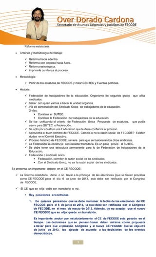 Reforma estatutaria:

     Criterios y metodología de trabajo:

             Reforma hacia adentro.
             Reforma con proceso hacia fuera.
             Reforma estrategista.
             Imprimirle confianza al proceso.

     Metodología:

           Partir de los estatutos de FECODE y mirar CENTEC y Fuerzas políticas.

     Historia:

           Federación de trabajadores de la educación. Organismo de segundo grado que afilia
            sindicatos.
           Saber con quién vamos a hacer la unidad orgánica.
           Vía de construcción del Sindicato Único de trabajadores de la educación.
            2 vías:
                 Construir el SUTEC.
                 Construir la Federación de trabajadores de la educación.
           Se fue unificando el criterio de Federación Única Propuesta de estatutos, que podía
            servir para SUTEC o Federación.
           Se optó por construir una Federación que le diera confianza al proceso.
           Aprovecha el buen nombre de FECODE. Cambia o no la razón social de FECODE? Existen
            dudas en el Comité Ejecutivo.
           Proceso histórico de FECODE, sirviera para que se fusionaran los otros sindicatos.
           La Federación se construye con carácter transitoria. Es un paso previo al SUTEC.
           Se debe tener una estructura permanente para lo de Federación de trabajadores de la
            Educación.
           Federación o sindicato único.
                 Federación, permiten la razón social de los sindicatos.
                 Con el Sindicato Único, no va la razón social de los sindicatos.

Se presenta un importante debate en el CE FECODE:

   La reforma estatutaria, debe o no llevar a la prórroga de las elecciones (que se tienen previstas
    como CE FECODE para el día 6 de junio de 2013, esto debe ser ratificado por el Congreso
    de FECODE.

     El CE que se elija debe ser transitorio o no.

             Hay posiciones encontradas:

              1.    De quienes pensamos que se debe mantener la fecha de las elecciones del CE
                   FECODE para el 6 de junio de 2013, la cual debe ser ratificada por el Congreso
                   de FECODE. en el mes de marzo de 2013. Además, de no aceptar que el nuevo
                   CE FECODE que se elija quede en transición.

                   Es importante anotar que estatutariamente el CE de FECODE esta pasado en el
                   tiempo. Las decisiones que se piensan tomar deben mirarse como propuesta
                   a llevar para que el próximo Congreso y el nuevo CE FECODE que se elija el 6
                   de junio de 2013, las ejecute de acuerdo a las decisiones de los eventos
                   democráticos.


                                                 7
 