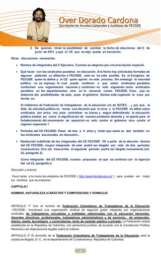 2. De quienes miran la posibilidad de cambiar la fecha de elecciones del 6 de
                 junio de 2013 y que el CE que se elija quede en transición.

Otras discusiones necesarias:

      Número de integrantes del C Ejecutivo. Cuantos se elegirían por circunscripción especial.

      Qué hacer con los sindicatos paralelos en educación. A la fecha hay solicitudes formales de
       algunos pidiendo su afiliación a FECODE, esto no ha sido posible. Es el Congreso de
       FECODE quien lo define y el CE quien aporta en este proceso. Sin embargo la voluntad
       política no se expresa, lo cual puede conllevar a que estos sindicatos paralelos
       conformen una organización nacional y continúen no solo siguiendo como sindicatos
       paralelos en los departamentos sino en lo nacional contra FECODE. Creo, que no
       debemos dar posibilidades de esto, pues el gobierno Santos está cogiendo la cosa por
       donde es.

       Si hablamos de Federación de trabajadores de la educación y/o de SUTEC… ¿ por qué, la
       falta de voluntad política en tomar una decisión que le sirve a la FECODE en afiliar estos
       sindicatos por única vez, para centralizar su fuerza y seguir defendiendo la educación
       pública estatal, así como la dignificación de nuestra profesión docente y el aporte para el
       fortalecimiento del movimiento de oposición no solo contra el gobierno sino contra el
       régimen imperante ?

      Periodos del CE FECODE: Pasar de tres a 4 años y tratar que estos se den también en
       los sindicatos seccionales -en discusión-.

      Reelección indefinida de los integrantes del CE FECODE VS a partir de la elección directa
       del CE FECODE, ningún integrante de este podrá ser elegido por más de dos periodos
       consecutivos. Una vez trascurrido el siguiente periodo podrá ser elegido nuevamente (art.
       22, parágrafo 2).

       Como integrante del CE FECODE, nuestra propuesta es que se continúe con la vigencia
       del art 22, parágrafo 2.

Discusión y avance:

 Favor tener a la mano los estatutos de FECODE ( http://www.fecode.edu.co/ ), para puedan ver mejor
los cambios que se proponen.

CAPÍTULO I

NOMBRE, NATURALEZA (CARÁCTER Y COMPOSICION) Y DOMICILIO



ARTICULO 1º Con el nombre de Federación Colombiana de Trabajadores de la Educación
–FECODE– funcionará una organización sindical de segundo grado integrada por organizaciones
sindicales de trabajadores vinculados a entidades relacionadas con la educación (docentes,
docentes directivos, profesionales, trabajadores administrativos y de servicios, de preescolar,
básica, media, tecnológica y universitarias, tanto de carácter público o privado. La Federación estará
establecida en la República de Colombia, con personería jurídica, de acuerdo con la Constitución Política
Nacional y las disposiciones legales sobre la materia.

ARTICULO 2º El domicilio de la Federación Colombiana de Trabajadores de la Educación será la
ciudad de Bogotá, D. C., en el departamento de Cundinamarca, República de Colombia.


                                                    8
 