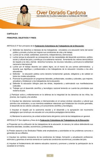 CAPÍTULO II

PRINCIPIOS, OBJETIVOS Y FINES



ARTICULO 3º Son principios de la Federación Colombiana de Trabajadores de la Educación:

   a) Defender los derechos e intereses de los trabajadores vinculados a la educación tanto del sector
      público y privado y luchar por mejorar sus condiciones de vida y de trabajo.
   b) Luchar por la unidad, solidaridad, autonomía, independencia y democracia.
   c) Luchar porque la educación se corresponda con las necesidades del desarrollo económico, político,
      social y cultural del país y contribuya a la soberanía nacional, fomentando los valores democráticos
      de respeto a la vida y demás derechos humanos, los recursos naturales y promueva la solidaridad
      nacional e internacional.
   d) Luchar por el trabajo decente con salario digno, en el marco de una carrera administrativa y
      docente que dignifique y profesionalice a los trabajadores de la educación incluidos a los etno
      educadores.
   e) Defender la educación pública como derecho fundamental: gratuita, obligatoria y de calidad en
      todos los niveles educativos.
   f) Promover la participación en programas laborales, profesionales, sociales y culturales, que mejoren,
      actualicen y fortalezcan a los trabajadores de la educación.
   g) Defender la educación bilingüe para las etnias, respetando y estimulando sus manifestaciones
      culturales.
   h) Trabajar por el desarrollo científico y tecnológico nacional teniendo en cuenta las prioridades que
      reclama el país.

   j) Participar activa y militantemente en la defensa de la integridad de los derechos de los niños, los
   jóvenes, las mujeres y los adultos.

   k) Impulsar las relaciones nacionales e internacionales en el campo sindical, educativo y cultural que
   permita a los sindicatos y a sus miembros establecer relaciones que fortalezcan los vínculos gremiales,
   el desarrollo de los valores culturales y el conocimiento científico y tecnológico.

   l) Impulsar el respeto por la autonomía escolar y el desarrollo y la apropiación del movimiento
   pedagógico que construya una escuela con una práctica pedagógica democrática.

   m) Mantener la autonomía y la unidad sindical tanto del gremio como de los trabajadores en general.

ARTICULO 4º Son objetivos y fines de la Federación Colombiana de Trabajadores de la Educación:

a) Propender por la unificación de los trabajadores de la educación, la ciencia y la cultura defendiendo sus
derechos laborales, sociales, económicos y profesionales.

b) Prestar asesoría a los Sindicatos Filiales ante empleadores y autoridades en los problemas comunes o
generales de sus afiliados.

c) Impulsar los cambios necesarios de las condiciones de trabajo, formación y actualización profesional,
estímulos y garantías al servicio teniendo en cuenta las condiciones económicas y sociales del país.

d) Impulsar el fortalecimiento del sistema educativo nacional y promover y orientar la participación de la
sociedad en el mismo.




                                                     9
 