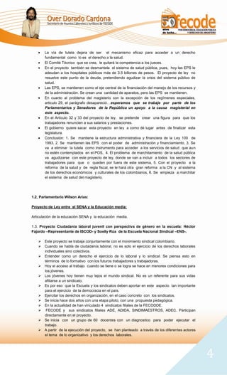 La vía de tutela dejara de ser el mecanismo eficaz para acceder a un derecho
       fundamental como lo es el derecho a la salud.
       El Comité Técnico que se crea, le quitará la competencia a los jueces.
       En el proyecto también se desmantela el sistema de salud pública, pues, hoy las EPS le
       adeudan a los hospitales públicos más de 3.5 billones de pesos. El proyecto de ley no
       resuelve este punto de la deuda, pretendiendo agudizar la crisis del sistema público de
       salud.
       Las EPS, se mantienen como el eje central de la financiación del manejo de los recursos y
       de la administración. Se crean una cantidad de aparatos, pero las EPS se mantienen.
       En cuanto al problema del magisterio con la excepción de los regímenes especiales,
       articulo 29, el parágrafo desapareció…esperamos que se trabaje por parte de los
       Parlamentarios y Senadores de la República un apoyo a la causa magisterial en
       este aspecto.
       En el Artículo 32 y 33 del proyecto de ley, se pretende crear una figura para que los
       trabajadores renuncien a sus salarios y prestaciones.
       El gobierno quiere sacar esta proyecto en ley a como dé lugar antes de finalizar esta
       legislatura.
       Conclusión: 1. Se mantiene la estructura administrativa y financiera de la Ley 100 de
       1993, 2. Se mantienen las EPS con el poder de administración y financiamiento, 3. Se
       va a eliminar la tutela como instrumento para acceder a los servicios de salud que aun
       no estén contemplados en el POS, 4. El problema de marchitamiento de la salud pública
       va agudizarse con este proyecto de ley, donde se van a incluir a todos los sectores de
       trabajadores para que o queden por fuera de este sistema, 5. Con el proyecto a la
       reforma de la salud y de regla fiscal, se le hará otra gran reforma a la CN y al sistema
       de los derechos económicos y culturales de los colombianos, 6. Se empieza a marchitar
       el sistema de salud del magisterio.




1.2. Parlamentario Wilson Arias:

Proyecto de Ley entre el SENA y la Educación media:

Articulación de la educación SENA y la educación media.

1.3. Proyecto Ciudadanía laboral juvenil con perspectiva de género en la escuela: Héctor
Fajardo –Representante de ISCOD- y Soelly Rúa de la Escuela Nacional Sindical –ENS-.

    Este proyecto se trabaja conjuntamente con el movimiento sindical colombiano.
    Cuando se habla de ciudadanía laboral, no es solo el ejercicio de los derechos laborales
     individuales sino colectivos.
    Entender como un derecho el ejercicio de lo laboral y lo sindical. Se piensa esto en
     términos de lo formativo con los futuros trabajadores y trabajadoras.
    Hoy el acceso al trabajo cuando se tiene o se logra se hace en menores condiciones para
     los jóvenes.
    Los jóvenes hoy tienen muy lejos el mundo sindical. No es un referente para sus vidas
     afiliarse a un sindicato.
    Es por eso que la Escuela y los sindicatos deben aportar en este aspecto tan importante
     para el ejercicio de la democracia en el país.
    Ejercitar los derechos en organización, en el caso concreto con los sindicatos.
    Se inicia hace dos años con una etapa piloto, con una propuesta pedagógica.
    En la actualidad de han vinculado 4 sindicatos filiales de la FECODDE.
    FECODE y sus sindicatos filiales ADE, ADIDA, SINDIMAESTROS, ADEC. Participan
     directamente en el proyecto.
    Se inicia con un grupo de 60 docentes con un diagnostico para poder ejecutar el
     trabajo.
    A partir de la ejecución del proyecto, se han planteado a través de los diferentes actores
     el tema de lo organizativo y los derechos laborales.




                                                                                                   4
 