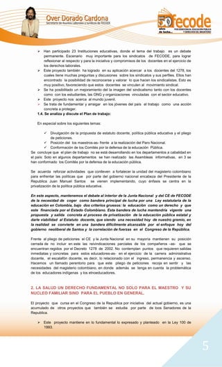  Han participado 23 Instituciones educativas, donde el tema del trabajo es un debate
        permanente. Escenario muy importante para los sindicatos de FECODE, para lograr
        reflexionar al respecto y para la iniciativa y compromisos de los docentes en el ejercicio de
        los derechos laborales.
     Este proyecto también ha logrado en su aplicación acercar a los docentes del 1278, los
        cuales tiene muchas preguntas y discusiones sobre los sindicatos y sus perfiles. Ellos han
        encontrado la posibilidad de reconocerse y valorar lo que hacen los sindicalistas. Esto es
        muy positivo, favoreciendo que estos docentes se vinculen al movimiento sindical.
     Se ha posibilitado un mejoramiento del la imagen del sindicalismo tanto con los docentes
        como con los estudiantes, las ONG y organizaciones vinculadas con el sector educativo.
     Este proyecto nos acerca al mundo juvenil.
     Se trata de fundamentar y arraigar en los jóvenes del país el trabajo como una acción
        concreta a proteger.
    1.4. Se analiza y discute el Plan de trabajo:

    En especial sobre los siguientes temas:

            Divulgación de la propuesta de estatuto docente, política pública educativa y el pliego
             de peticiones.
          Posición del los maestros-as- frente a la realización del Paro Nacional.
          Conformación de los Comités por la defensa de la educación Pública.
Se concluye que el plan de trabajo no se está desarrollando en los departamentos a cabalidad en
el país: Solo en algunos departamentos se han realizado las Asambleas informativas, en 3 se
han conformado los Comités por la defensa de la educación pública.

Se acuerda reforzar actividades que conlleven a fortalecer la unidad del magisterio colombiano
para enfrentar las políticas que por parte del gobierno nacional encabeza del Presidente de la
Republica Juan Manuel Santos se vienen implementando, cuyo énfasis se centra en la
privatización de la política pública educativa.

En este aspecto, mantenemos el debate al interior de la Junta Nacional y del CE de FECODE
de la necesidad de coger como bandera principal de lucha por una Ley estatutaria de la
educación en Colombia, bajo dos criterios gruesos: la educación como un derecho y que
este financiada por el Estado Colombiano. Esta bandera de lucha mantendría vigente una
propuesta y salida concreta al proceso de privatización de la educación pública estatal y
darle viabilidad al Estatuto docente, que siendo una necesidad hoy de nuestro gremio, en
la realidad se convierte en una bandera difícilmente alcanzable por el enfoque hoy del
gobierno neoliberal de Santos y la correlación de fuerzas en el Congreso de la República.

Frente al pliego de peticiones el CE y la Junta Nacional en su mayoría mantienen su posición
cerrada de no incluir en este las reivindicaciones parciales de los compañeros –as- que se
encuentran regidos por el Decreto 1278 de 2002. No contemplan puntos que requieren salidas
inmediatas y concretas para estos educadores-as- en el ejercicio de la carrera administrativa
docente, el escalafón docente, es decir, lo relacionado con el ingreso, permanencia y ascenso.
Hacemos un llamado perentorio para que este pliego de peticiones recoja en sentir y las
necesidades del magisterio colombiano, en donde además se tenga en cuenta la problemática
de los educadores indígenas y los etnoeducadores.



2. LA SALUD UN DERECHO FUNDAMENTAL NO SOLO PARA EL MAESTRO Y SU
NUCLEO FAMILIAR SINO PARA EL PUEBLO EN GENERAL.

El proyecto que cursa en el Congreso de la Republica por iniciativa del actual gobierno, es una
acumulado de otros proyectos que también se estudia por parte de loos Senadores de la
Republica.

     Este proyecto mantiene en lo fundamental lo expresado y planteado en la Ley 100 de
      1993.




                                                                                                        5
 