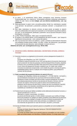  La salud      y el saneamiento básico deben consagrarse como derechos humanos
     fundamentales bajo los criterios de : Universalidad, gratuidad, solidaridad, participación y
     calidad. En este marco, se debe trabajar por una reforma constitucional y una Ley
     estatutaria.
    Debe garantizarse la salud como una política pública donde los colombianos accedan
     a los servicios de promoción y prevención, protección, atención y recuperación de la
     salud.
    Esto debe materializar la atención primaria en salud, donde se respete la relación
     entre los profesionales de la salud con el paciente, en la formulación de políticas públicas,
     así como el uso transparente, planificado y pertinente de los recursos financieros, físicos,
     tecnológicos y humanos.
    La Red Pública Hospitalaria, debe gozar de especial protección.
    El respeto a una relación laboral de los trabajadores del sector de salud , que busque la
     dignificación de las personas como actores del sistema.
    Que los recursos de la salud, son públicos y queda prohibido la intermediación financiera
     que entidades privadas puedan realizar con ellos y todas las instituciones que participan
     en la provisión de estos derechos serán entidades sin ánimo de lucro.
Debemos de luchar por la derogatoria de la Ley 100 de 1993.



   3. APORTES CAROL MORENO-ABOGADA- SECRETARIA OFICINA JURÍDICA
      FECODE:

   3.1. Colombia incorpora a su legislación la Convención contra la desaparición forzada (5:12
            p.m.)
            (Congreso de la República, Ley 1418, 12/1/2010 )
            El Gobierno acaba de sancionar la Ley 1418, que aprueba la Convención internacional
            para la protección de todas las personas contra las desapariciones forzadas, adoptada
            en Nueva York, en diciembre del 2006. Este instrumento prevé el derecho absoluto a
            no ser víctima de desaparición forzada y establece que, en ningún caso, podrán
            invocarse circunstancias excepcionales, como estado de guerra o amenaza de guerra,
            inestabilidad política interna o cualquier otra emergencia pública, que justifiquen la
            comisión de tal conducta.

   3.2. Texto conciliado del proyecto de reforma a la salud (3:23 p.m.)
           (Congreso de la República, Informe de conciliación P. L. 01/10S-106/10C, 12/13/2010 )
           Los conciliadores al proyecto de ley que busca reformar el sistema de salud
           oficializaron el texto conciliado que será enviado a sanción presidencial. El proyecto
           final adopta proposiciones hechas en las plenarias de Senado y Cámara, como la
           inclusión de mujeres víctimas de la violencia dentro de las beneficiarias de la
           prestación de los servicios de salud física y mental, así como la prohibición a las EPS
           de cobrar multas a los cotizantes y beneficiarios de los regímenes contributivo y
           subsidiado por inasistencia en citas médicas.

   3.3. Fortalecimiento de penas por delitos cometidos contra defensores de derechos humanos, a
            sanción presidencial (11:30 a.m.)
            (Mininterior y Justicia, Comunicado, 12/1/2010 )
            La plenaria del Senado aprobó, en último debate, el proyecto que modifica el Código
            Penal para fortalecer los castigos por delitos cometidos contra defensores de derechos
            humanos. Entre otras medidas, se amplió a 30 años el tiempo de prescripción del
            delito de homicidio cometido contra estos activistas y se establecieron nuevas
            circunstancias de agravación en caso de homicidio, secuestro y amenazas.

   3.4. Consejo de Estado reitera que la pensión gracia es compatible con la de invalidez (9:57
           a.m.)
           (Consejo de Estado Sección Segunda, Sentencia 17001233100020070018701
           (10672009), 9/30/2010 )
           El Consejo de Estado reiteró que la pensión gracia es compatible con la de invalidez,
           dado que ambas poseen una naturaleza y finalidad distintas. El consejo explicó que



                                                                                                     8
 