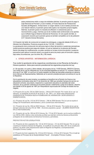 estas prestaciones están a cargo de entidades distintas: la pensión gracia la paga la
            Caja Nacional de Previsión y la de invalidez, el Fondo Nacional de Prestaciones
            Sociales del Magisterio. Ambas tienen un origen distinto: la de invalidez proviene de
            una relación laboral y la pensión gracia está sujeta a los requisitos propios legales.
            Además, la pensión gracia no necesita de afiliación ni cotizaciones para su
            reconocimiento y pago, mientras que la de invalidez está condicionada a los aportes
            que el afiliado haga al Sistema General de Pensiones. En otro aparte del fallo, la
            corporación recordó que la pensión gracia es también compatible con la de jubilación
            (C.P. Gerardo Arenas Monsalve).

3.5 Creación del delito de conducción en estado de embriaguez, a segundo debate (9:48 a.m.)
(Senado de la República, Ponencia proyecto de ley 110/10S, 11/24/2010 )
La penalización de la conducción de vehículos bajo el influjo del alcohol o sustancias psicoactivas
recibió ponencia positiva para segundo debate, el cual se realizará en la plenaria del Senado.
Dentro del pliego de modificaciones, se piden cambios en la tasa mínima de alcohol o sustancia
psicoactiva para aplicar la sanción penal y se ajusta la pena de prisión para el homicidio culposo
bajo estas circunstancias, que iría entre 36 y 180 meses.

    4. OTROS APORTES: INFORMACIÓN JURÍDICA:

Tras recibir la aprobación de las respectivas conciliaciones en las Plenarias de Senado y
Cámara quedaron listos para sanción presidencial los siguientes proyectos de Ley:

4.1.Se aprueba en cuarto y último debate, del proyecto de ley 114/09 Senado, 296/2010 Cámara,
"por medio de la cual se interpreta por vía de autoridad legislativa el artículo 15, numeral 2 literal A
de la ley 91 de 1989", el cual tuvo un fuerte respaldo de todas las bancadas presentes en plenaria
de la Cámara de Representantes, faltándole así la sanción presidencial para convertirse en Ley de
la República.

Con la aprobación de esta iniciativa, se establece el beneficio de la Pensión de Gracia a los
educadores nombrados antes del 31 de diciembre de 1980 que acrediten tiempos de servicio en
educación primaria, secundaria, inspectoría o supervisión educativa en planteles del orden
nacional, así su pensión ordinaria se encuentre parcial o totalmente a cargo de la Nación, derecho
que desde el 26 de agosto de 1997 por interpretación equivocada del Consejo de Estado les fue
negado.

4.2.Proyecto de Ley No. 035 de 2009 Cámara – 258 de 2010 Senado “Por medio de la cual se
adiciona un parágrafo al artículo 6º de la ley 3ª de 1991 y se dictan otras disposiciones”.
(SUBSIDIOS DE VIVIENDA NUEVA POSIBILIDAD DE ASIGNACION DESPLAZADOS O
DAMNIFICADOS).

4.3. Proyecto de Ley No. 315 de 2010 Cámara – 198 de 2009 Senado “Por la cual se expide el
Código de Procedimiento Administrativo y de lo Contencioso Administrativo”.

4.4. Proyecto de Ley No. 056 de 2009 Cámara – 169 de 2010 Senado “Por medio de la cual se
derogan artículos de la ley 472 de 1998 – Acciones populares y grupo”. (ELIMINÓ INCENTIVOS
EN LA INSTAURACION).

4.5. Proyecto de Ley No. 290 de 2010 Cámara, No. 173 de 2010 Senado por la cual se modifica la
Ley 599 de 2000, relativa a las conductas punibles que atentan contra los bienes jurídicamente
protegidos de los defensores de Derechos Humanos y periodistas.

PROYECTOS ACTOS LEGISLATIVOS:

4.6. Proyecto de Acto Legislativo No. 123 de 2010 Cámara – 013 de 2010 Senado “Por el cual se
constituye el Sistema General de Regalías, se modifican los artículos 360 y 361 de la constitución
política y se dictan otras disposiciones sobre el Régimen de Regalías y Compensaciones”.
(Completo Primera Vuelta).

4.7.Proyecto de Acto Legislativo No. 016 de 2010 Cámara – 019 de 2010 Senado “Por el cual se
establece el Principio de la Sostenibilidad Fiscal”. (Completo Primera Vuelta).

ODC.



                                                                                                           9
 