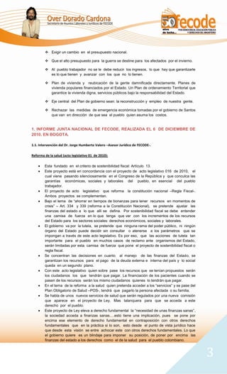  Exigir un cambio en el presupuesto nacional.

         Que el alto presupuesto para la guerra se destine para los afectados por el invierno.

         Al pueblo trabajador no se le debe reducir los ingresos, lo que hay que garantizarle
          es lo que tienen y avanzar con los que no lo tienen.

         Plan de vivienda y reubicación de la gente damnificada directamente. Planes de
          vivienda populares financiados por el Estado. Un Plan de ordenamiento Territorial que
          garantice la vivienda digna, servicios públicos bajo la responsabilidad del Estado.

         Eje central del Plan de gobierno sean: la reconstrucción y empleo de nuestra gente.

         Rechazar las medidas de emergencia económica tomadas por el gobierno de Santos
          que van en dirección de que sea el pueblo quien asuma los costos.


1. INFORME JUNTA NACIONAL DE FECODE, REALIZADA EL 6 DE DICIEMBRE DE
2010, EN BOGOTA.

1.1. Intervención del Dr. Jorge Humberto Valero –Asesor Jurídico de FECODE-.

Reforma de la salud (acto legislativo 01 de 2010):

        Esta fundado en el criterio de sostenibilidad fiscal: Artículo 13.
        Este proyecto está en concordancia con el proyecto de acto legislativo 016 de 2010, el
        cual viene pasando silenciosamente en el Congreso de la República y que conculca las
        garantías económicas, sociales y laborales del pueblo, en esencial del pueblo
        trabajador.
        El proyecto de acto legislativo que reforma la constitución nacional –Regla Fiscal-.
        Ambos proyectos se complementan.
        Bajo el lema de “ahorrar en tiempos de bonanzas para tener recursos en momentos de
        crisis” – Art. 334 y 339 (reforma a la Constitución Nacional), se pretende ajustar las
        finanzas del estado a lo que allí se defina. Por sostenibilidad fiscal se debe entender
        una camisa de fuerza en lo que tenga que ver con los incrementos de los recursos
        del Estado para los sectores sociales: derechos económicos, sociales y laborales.
        El gobierno va por la tutela, se pretende que ninguna rama del poder público, ni ningún
        órgano del Estado puede decidir sin consultar o atenerse a los parámetros que se
        impongan a través de este acto legislativo. Es por eso, que las acciones de tutela tan
        importante para el pueblo en muchos casos de reclamo ante organismos del Estado,
        serán limitadas por esta camisa de fuerza que pone el proyecto de sostenibilidad fiscal o
        regla fiscal.
        Se concentran las decisiones en cuanto al manejo de las finanzas del Estado, se
        garantizan los recursos para el pago de la deuda externa e interna del país y lo social
        queda en un segundo plano.
        Con este acto legislativo quien sobre pase los recursos que se tenían propuestos serán
        los ciudadanos los que tendrán que pagar. La financiación de los pacientes cuando se
        pasen de los recursos serán los mismo ciudadanos quienes lo tendrán que pagar.
        En el tema de la reforma a la salud quien pretenda acceder a los “servicios” y se pase del
        Plan Obligatorio de Salud –POS-, tendrá que pagarlo la persona afectada o su familia.
        Se habla de unos nuevos servicios de salud que serán regulados por una nueva comisión
        que aparece en el proyecto de Ley. Mas talanquera para que se acceda a este
        derecho por el pueblo.
        Este proyecto de Ley eleva a derecho fundamental la “necesidad de unas finanzas sanas”,
        la sociedad acceda a finanzas sanas….esto tiene una implicación, pues se pone por
        encima ese elemento de derecho fundamental en contraposición con otros derechos
        fundamentales que en la práctica si lo son, esto desde el punto de vista jurídico hace
        que desde esta visión se entre achocar este con otros derechos fundamentales. Lo que
        el gobierno quiere es un blindaje para imponer su posición, de poner por encima las
        finanzas del estado a los derechos como el de la salud para el pueblo colombiano.



                                                                                                     3
 