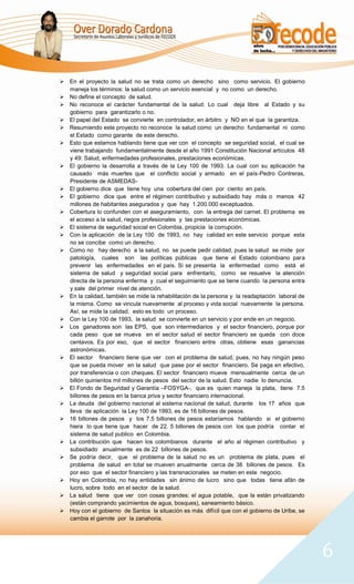  En el proyecto la salud no se trata como un derecho sino como servicio. El gobierno
  maneja los términos: la salud como un servicio esencial y no como un derecho.
 No define el concepto de salud.
 No reconoce el carácter fundamental de la salud. Lo cual deja libre al Estado y su
  gobierno para garantizarlo o no.
 El papel del Estado se convierte en controlador, en árbitro y NO en el que la garantiza.
 Resumiendo este proyecto no reconoce la salud como un derecho fundamental ni como
  el Estado como garante de este derecho.
 Esto que estamos hablando tiene que ver con el concepto se seguridad social, el cual se
  viene trabajando fundamentalmente desde el año 1991 Constitución Nacional artículos 48
  y 49: Salud, enfermedades profesionales, prestaciones económicas.
 El gobierno la desarrolla a través de la Ley 100 de 1993. La cual con su aplicación ha
  causado más muertes que el conflicto social y armado en el país-Pedro Contreras,
  Presidente de ASMEDAS-
 El gobierno dice que tiene hoy una cobertura del cien por ciento en país.
 El gobierno dice que entre el régimen contributivo y subsidiado hay más o menos 42
  millones de habitantes asegurados y que hay 1.200.000 exceptuados.
 Cobertura lo confunden con el aseguramiento, con la entrega del carnet. El problema es
  el acceso a la salud, riegos profesionales y las prestaciones económicas.
 El sistema de seguridad social en Colombia, propicia la corrupción.
 Con la aplicación de la Ley 100 de 1993, no hay calidad en este servicio porque esta
  no se concibe como un derecho.
 Como no hay derecho a la salud, no se puede pedir calidad, pues la salud se mide por
  patología, cuales son las políticas públicas que tiene el Estado colombiano para
  prevenir las enfermedades en el país. Si se presenta la enfermedad como está el
  sistema de salud y seguridad social para enfrentarlo, como se resuelve la atención
  directa de la persona enferma y cual el seguimiento que se tiene cuando la persona entra
  y sale del primer nivel de atención.
 En la calidad, también se mide la rehabilitación de la persona y la readaptación laboral de
  la misma. Como se vincula nuevamente al proceso y vida social nuevamente la persona.
  Así, se mide la calidad, esto es todo un proceso.
 Con la Ley 100 de 1993, la salud se convierte en un servicio y por ende en un negocio.
 Los ganadores son las EPS, que son intermediarios y el sector financiero, porque por
  cada peso que se mueva en el sector salud el sector financiero se queda con doce
  centavos. Es por eso, que el sector financiero entre otras, obtiene esas ganancias
  astronómicas.
 El sector financiero tiene que ver con el problema de salud, pues, no hay ningún peso
  que se pueda mover en la salud que pase por el sector financiero. Se paga en efectivo,
  por transferencia o con cheques. El sector financiero mueve mensualmente cerca de un
  billón quinientos mil millones de pesos del sector de la salud. Esto nadie lo denuncia.
 El Fondo de Seguridad y Garantía –FOSYGA-, que es quien maneja la plata, tiene 7.5
  billones de pesos en la banca priva y sector financiero internacional.
 La deuda del gobierno nacional al sistema nacional de salud, durante los 17 años que
  lleva de aplicación la Ley 100 de 1993, es de 16 billones de pesos.
 16 billones de pesos y los 7.5 billones de pesos estaríamos hablando si el gobierno
  hiera lo que tiene que hacer de 22. 5 billones de pesos con los que podría contar el
  sistema de salud publico en Colombia.
 La contribución que hacen los colombianos durante el año al régimen contributivo y
  subsidiado anualmente es de 22 billones de pesos.
 Se podría decir, que el problema de la salud no es un problema de plata, pues el
  problema de salud en total se mueven anualmente cerca de 38 billones de pesos. Es
  por eso que el sector financiero y las transnacionales se meten en este negocio.
 Hoy en Colombia, no hay entidades sin ánimo de lucro sino que todas tiene afán de
  lucro, sobre todo en el sector de la salud.
 La salud tiene que ver con cosas grandes: el agua potable, que la están privatizando
  (están comprando yacimientos de agua, bosques), saneamiento básico.
 Hoy con el gobierno de Santos la situación es más difícil que con el gobierno de Uribe, se
  cambia el garrote por la zanahoria.




                                                                                                6
 