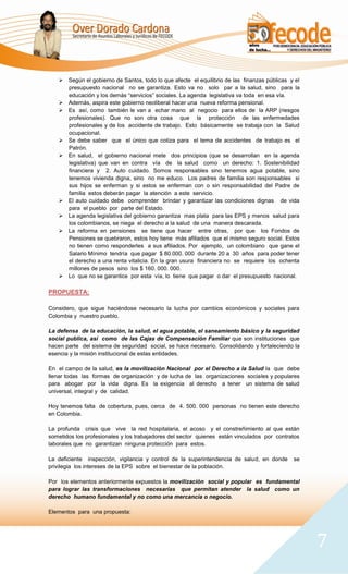  Según el gobierno de Santos, todo lo que afecte el equilibrio de las finanzas públicas y el
     presupuesto nacional no se garantiza. Esto va no solo par a la salud, sino para la
     educación y los demás “servicios” sociales. La agenda legislativa va toda en esa vía.
    Además, aspira este gobierno neoliberal hacer una nueva reforma pensional.
    Es así, como también le van a echar mano al negocio para ellos de la ARP (riesgos
     profesionales). Que no son otra cosa que la protección de las enfermedades
     profesionales y de los accidente de trabajo. Esto básicamente se trabaja con la Salud
     ocupacional.
    Se debe saber que el único que cotiza para el tema de accidentes de trabajo es el
     Patrón.
    En salud, el gobierno nacional mete dos principios (que se desarrollan en la agenda
     legislativa) que van en contra vía de la salud como un derecho: 1. Sostenibilidad
     financiera y 2. Auto cuidado. Somos responsables sino tenemos agua potable, sino
     tenemos vivienda digna, sino no me educo. Los padres de familia son responsables si
     sus hijos se enferman y si estos se enferman con o sin responsabilidad del Padre de
     familia estos deberán pagar la atención a este servicio.
    El auto cuidado debe comprender brindar y garantizar las condiciones dignas de vida
     para el pueblo por parte del Estado.
    La agenda legislativa del gobierno garantiza mas plata para las EPS y menos salud para
     los colombianos, se niega el derecho a la salud de una manera descarada.
    La reforma en pensiones se tiene que hacer entre otras, por que los Fondos de
     Pensiones se quebraron, estos hoy tiene más afiliados que el mismo seguro social. Estos
     no tienen como responderles a sus afiliados. Por ejemplo, un colombiano que gane el
     Salario Mínimo tendría que pagar $ 80.000. 000 durante 20 a 30 años para poder tener
     el derecho a una renta vitalicia. En la gran usura financiera no se requiere los ochenta
     millones de pesos sino los $ 160. 000. 000.
    Lo que no se garantice por esta vía, lo tiene que pagar o dar el presupuesto nacional.

PROPUESTA:

Considero, que sigue haciéndose necesario la lucha por cambios económicos y sociales para
Colombia y nuestro pueblo.

La defensa de la educación, la salud, el agua potable, el saneamiento básico y la seguridad
social publica, así como de las Cajas de Compensación Familiar que son instituciones que
hacen parte del sistema de seguridad social, se hace necesario. Consolidando y fortaleciendo la
esencia y la misión institucional de estas entidades.

En el campo de la salud, es la movilización Nacional por el Derecho a la Salud la que debe
llenar todas las formas de organización y de lucha de las organizaciones sociales y populares
para abogar por la vida digna. Es la exigencia al derecho a tener un sistema de salud
universal, integral y de calidad.

Hoy tenemos falta de cobertura, pues, cerca de 4. 500. 000 personas no tienen este derecho
en Colombia.

La profunda crisis que vive la red hospitalaria, el acoso y el constreñimiento al que están
sometidos los profesionales y los trabajadores del sector quienes están vinculados por contratos
laborales que no garantizan ninguna protección para estos.

La deficiente inspección, vigilancia y control de la superintendencia de salud, en donde     se
privilegia los intereses de la EPS sobre el bienestar de la población.

Por los elementos anteriormente expuestos la movilización social y popular es fundamental
para lograr las transformaciones necesarias que permitan atender la salud como un
derecho humano fundamental y no como una mercancía o negocio.

Elementos para una propuesta:




                                                                                                   7
 