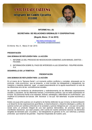 1
INFORME Nro. (8)
SECRETARIA DE RELACIONES GREMIALES Y COOPERATIVAS
(Bogotá, Marzo 31 de 2015)
http://www.overdorado.com/
http://twitter.com/@OverDoradoC
El informe Nro. 8 , Marzo 31 del 2015:
PRESENTACIÓN
UNA SEMANA DE REFLEXIÓN PARA LA ACCIÓN
1. INFORME (2) DEL PROCESO DE NEGOCIACION GOBIERNO JUAN MANUEL SANTOS –
FECODE-.
2. INFORMACIÓN SOBRE EL PAGO DE INTERESES A LAS CESANTIAS : FIDUPREVISORA
S.A.
DESARROLLO DE LA TEMÁTICA:
PRESENTACIÓN
UNA SEMANA DE REFLEXIÓN PARA LA ACCIÓN
En el marco de la “Semana Santa” y el momento político conflictivo y complejo, atravesado por la
profunda crisis económica que se presenta a nivel mundial; los trabajadores y trabajadoras, los
maestros y maestras debemos jugar un papel preponderante en la aguda exacerbación no solo de
las diferencias sino de las contradicciones sociales.
Se apuntala una tendencia de alinderamiento y realinderamiento de las diferentes organizaciones
sociales y populares, de las diferentes fuerzas y movimientos políticos, que se están expresando en
la toma de posiciones frente a los intereses, tácticas, estrategias y alternativas en confrontación que
modifican la correlación de fuerzas SIN favorecer a los que han detentado el poder económico y
político.
Existe una puja entre quienes con el gobierno de Santos defienden la paz romana, la desmovilización
y el desarme de las organizaciones guerrilleras, la desmovilizacion y desarme ideologico y político de
quienes luchan por cambios profundos en la sociedad y quienes trabajamos por una paz con justicia
social como un producto integral de una real apertura democrática, de procesos claros que
manifiesten decisiones que sean propias y den cuenta de nuestra soberanía nacional, de elementos
tangibles de bienestar para el pueblo y los trabajadores en general; en fin, con reformas y cambios
profundos que reclaman las grandes mayorías marginadas de nuestra país.
 