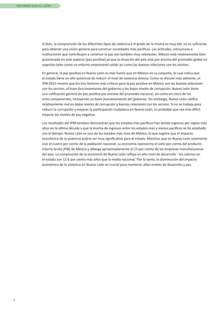 7
INFORME NUEVO LEÓN
Si bien, la comprensión de los diferentes tipos de violencia y el grado de la misma es muy útil, no es suficiente
para obtener una visión general para construir sociedades más pacíficas. Las actitudes, estructuras e
instituciones que contribuyen a construir la paz son también muy relevantes. México está relativamente bien
posicionado en este aspecto (paz positiva) ya que la situación del país está por encima del promedio global en
aspectos tales como un entorno empresarial solido así como las buenas relaciones con los vecinos.
En general, la paz positiva en Nuevo León es más fuerte que en México en su conjunto, lo cual indica que
el estado tiene un alto potencial de reducir el nivel de violencia directa. Como se discute más adelante, el
IPM 2015 mostró que los tres factores más críticos para la paz positiva en México son las buenas relaciones
con los vecinos, el buen funcionamiento del gobierno y los bajos niveles de corrupción. Nuevo León tiene
una calificación general de paz positiva por encima del promedio nacional, así como en cinco de los
ocho componentes, incluyendo un buen funcionamiento del gobierno. Sin embargo, Nuevo León califica
relativamente mal en bajos niveles de corrupción y buenas relaciones con los vecinos. Si no se trabaja para
reducir la corrupción y mejorar la participación ciudadana en Nuevo León, es probable que sea más difícil
mejorar los niveles de paz negativa.
Los resultados del IPM tambien demuestran que los estados más pacíficos han tenido ingresos per cápita más
altos en la última década y que la brecha de ingresos entre los estados más y menos pacíficos se ha ampliado
con el tiempo. Nuevo León es uno de los estados más ricos de México, lo que sugiere que el impacto
económico de la violencia podría ser muy significativo para el estado. Mientras que en Nuevo León solamente
vive el cuatro por ciento de la población nacional, su economía representa el siete por ciento del producto
interno bruto (PIB) de México y alberga aproximadamente el 13 por ciento de las empresas manufactureras
del país. La composición de la economía de Nuevo León refleja un alto nivel de desarrollo - los salarios en
el estado son 12.6 por ciento más altos que la media nacional.3
Por lo tanto, la disminución del impacto
económico de la violencia en Nuevo León es crucial para mantener altos niveles de desarrollo y paz.
 
