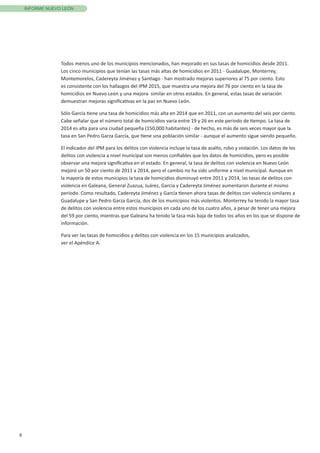 9
INFORME NUEVO LEÓN
Todos menos uno de los municipios mencionados, han mejorado en sus tasas de homicidios desde 2011.
Los cinco municipios que tenían las tasas más altas de homicidios en 2011 - Guadalupe, Monterrey,
Montemorelos, Cadereyta Jiménez y Santiago - han mostrado mejoras superiores al 75 por ciento. Esto
es consistente con los hallazgos del IPM 2015, que muestra una mejora del 76 por ciento en la tasa de
homicidios en Nuevo León y una mejora similar en otros estados. En general, estas tasas de variación
demuestran mejoras significativas en la paz en Nuevo León.
Sólo García tiene una tasa de homicidios más alta en 2014 que en 2011, con un aumento del seis por ciento.
Cabe señalar que el número total de homicidios varía entre 19 y 26 en este periodo de tiempo. La tasa de
2014 es alta para una ciudad pequeña (150,000 habitantes) - de hecho, es más de seis veces mayor que la
tasa en San Pedro Garza García, que tiene una población similar - aunque el aumento sigue siendo pequeño.
El indicador del IPM para los delitos con violencia incluye la tasa de asalto, robo y violación. Los datos de los
delitos con violencia a nivel municipal son menos confiables que los datos de homicidios, pero es posible
observar una mejora significativa en el estado. En general, la tasa de delitos con violencia en Nuevo León
mejoró un 50 por ciento de 2011 a 2014, pero el cambio no ha sido uniforme a nivel municipal. Aunque en
la mayoría de estos municipios la tasa de homicidios disminuyó entre 2011 y 2014, las tasas de delitos con
violencia en Galeana, General Zuazua, Juárez, García y Cadereyta Jiménez aumentaron durante el mismo
período. Como resultado, Cadereyta Jiménez y García tienen ahora tasas de delitos con violencia similares a
Guadalupe y San Pedro Garza García, dos de los municipios más violentos. Monterrey ha tenido la mayor tasa
de delitos con violencia entre estos municipios en cada uno de los cuatro años, a pesar de tener una mejora
del 59 por ciento, mientras que Galeana ha tenido la tasa más baja de todos los años en los que se dispone de
información.
Para ver las tasas de homicidios y delitos con violencia en los 15 municipios analizados,
ver el Apéndice A.
 
